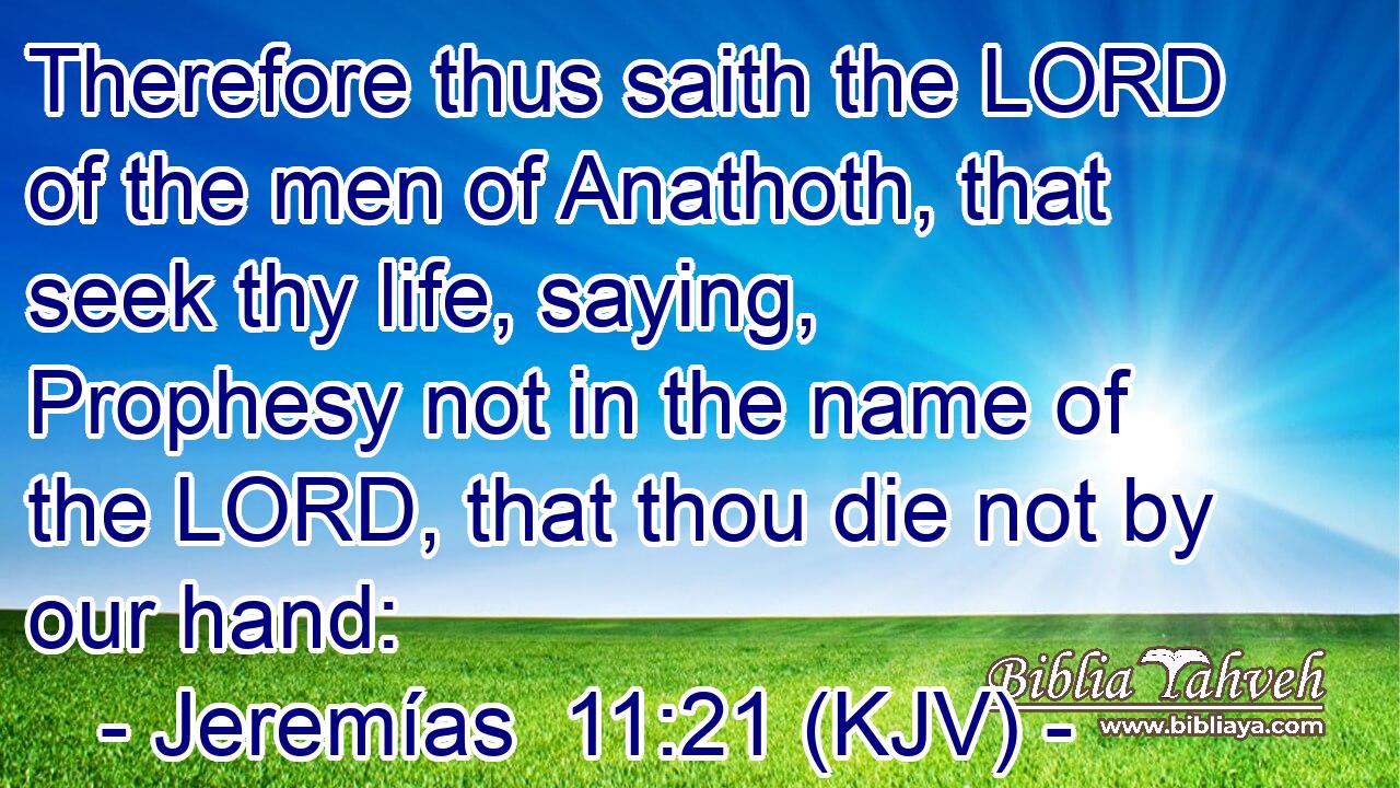 Therefore thus saith the LORD of the men of Anathoth, that seek thy life, saying, Prophesy not in the name of the LORD, that thou die not by our hand: