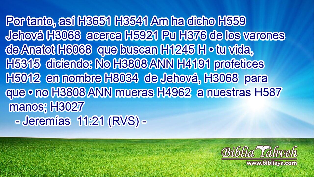 Por tanto, así H3651 H3541 Am ha dicho H559  Jehová H3068  acerca H5921 Pu H376 de los varones de Anatot H6068  que buscan H1245 H • tu vida, H5315  diciendo: No H3808 ANN H4191 profetices H5012  en nombre H8034  de Jehová, H3068  para que • no H3808 ANN mueras H4962  a nuestras H587  manos; H3027  