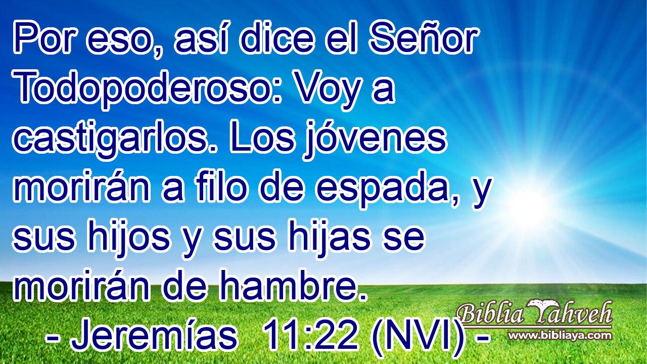  Por eso, así dice el Señor Todopoderoso: Voy a castigarlos. Los jóvenes morirán a filo de espada, y sus hijos y sus hijas se morirán de hambre. 