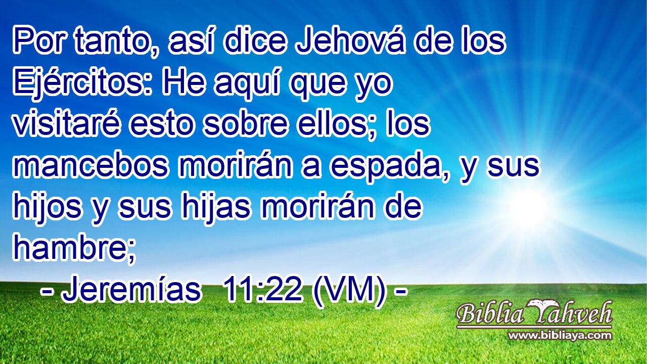  Por tanto, así dice Jehová de los Ejércitos: He aquí que yo visitaré esto sobre ellos; los mancebos morirán a espada, y sus hijos y sus hijas morirán de hambre; 