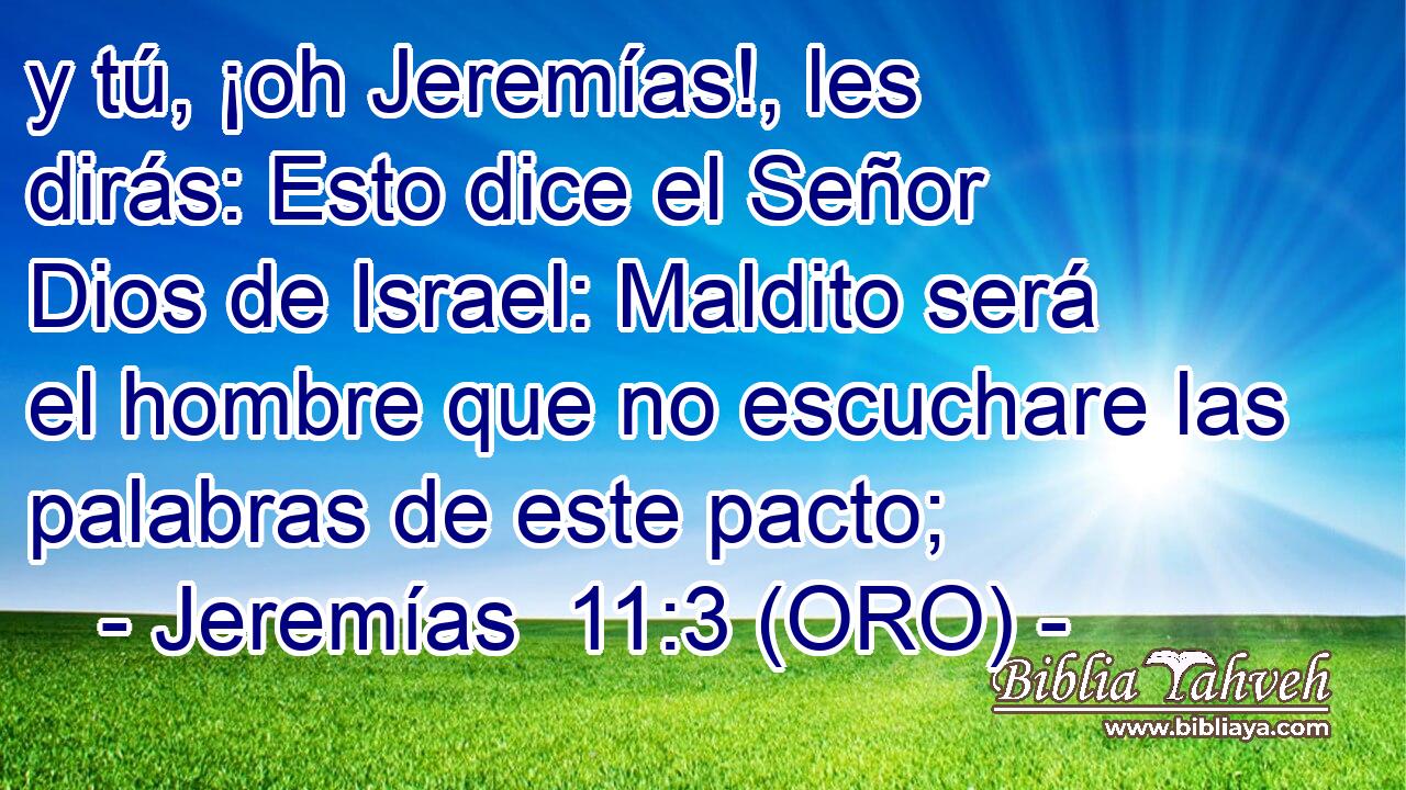  y tú, ¡oh Jeremías!, les dirás: Esto dice el Señor Dios de Israel: Maldito será el hombre que no escuchare las palabras de este pacto; 