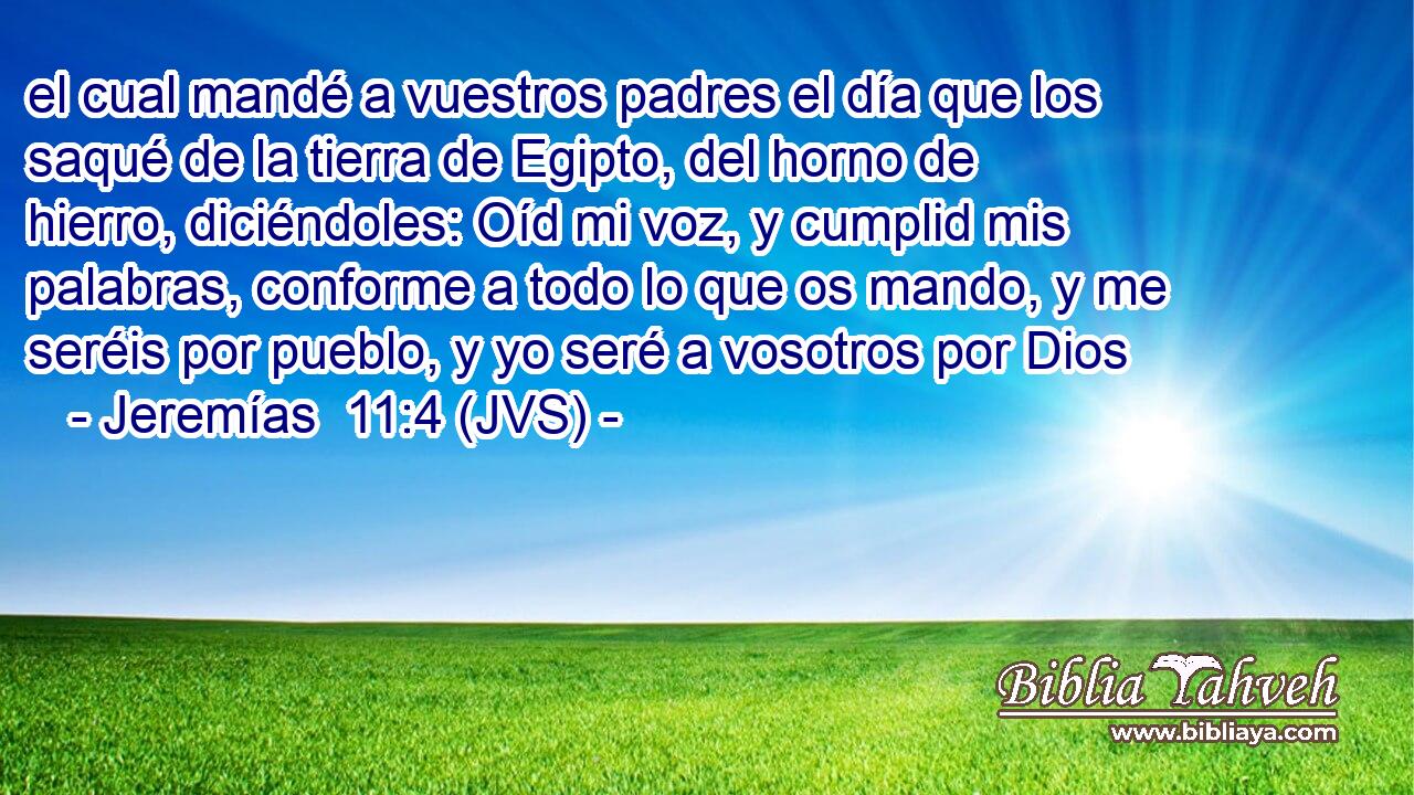 el cual mandé a vuestros padres el día que los saqué de la tierra de Egipto, del horno de hierro, diciéndoles: Oíd mi voz, y cumplid mis palabras, conforme a todo lo que os mando, y me seréis por pueblo, y yo seré a vosotros por Dios