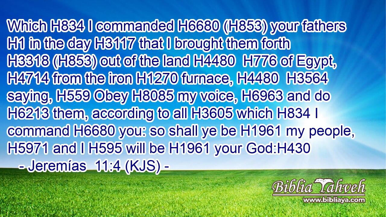 Which H834 I commanded H6680 (H853) your fathers H1 in the day H3117 that I brought them forth H3318 (H853) out of the land H4480  H776 of Egypt, H4714 from the iron H1270 furnace, H4480  H3564 saying, H559 Obey H8085 my voice, H6963 and do H6213 them, according to all H3605 which H834 I command H6680 you: so shall ye be H1961 my people, H5971 and I H595 will be H1961 your God:H430