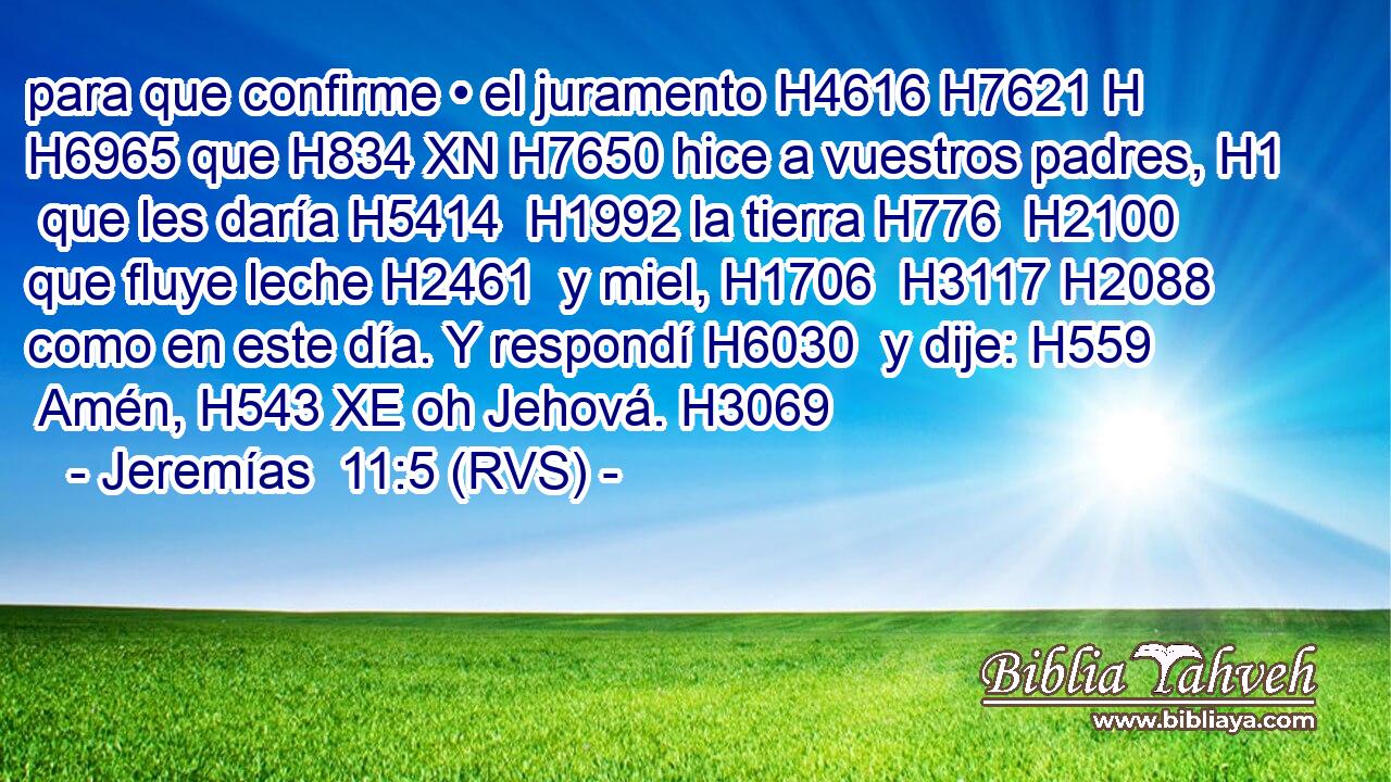 para que confirme • el juramento H4616 H7621 H H6965 que H834 XN H7650 hice a vuestros padres, H1  que les daría H5414  H1992 la tierra H776  H2100 que fluye leche H2461  y miel, H1706  H3117 H2088 como en este día. Y respondí H6030  y dije: H559  Amén, H543 XE oh Jehová. H3069  