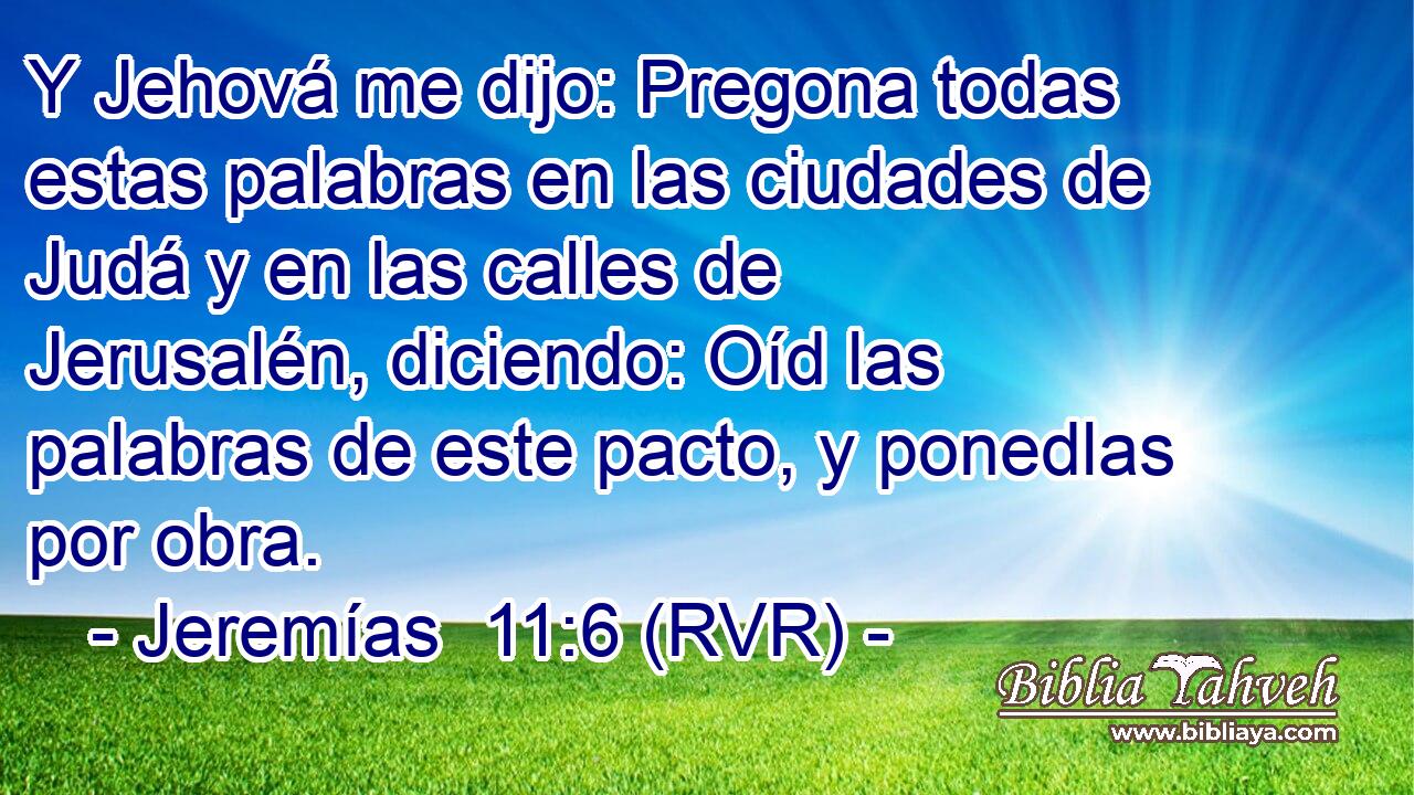 Y Jehová me dijo: Pregona todas estas palabras en las ciudades de Judá y en las calles de Jerusalén, diciendo: Oíd las palabras de este pacto, y ponedlas por obra.