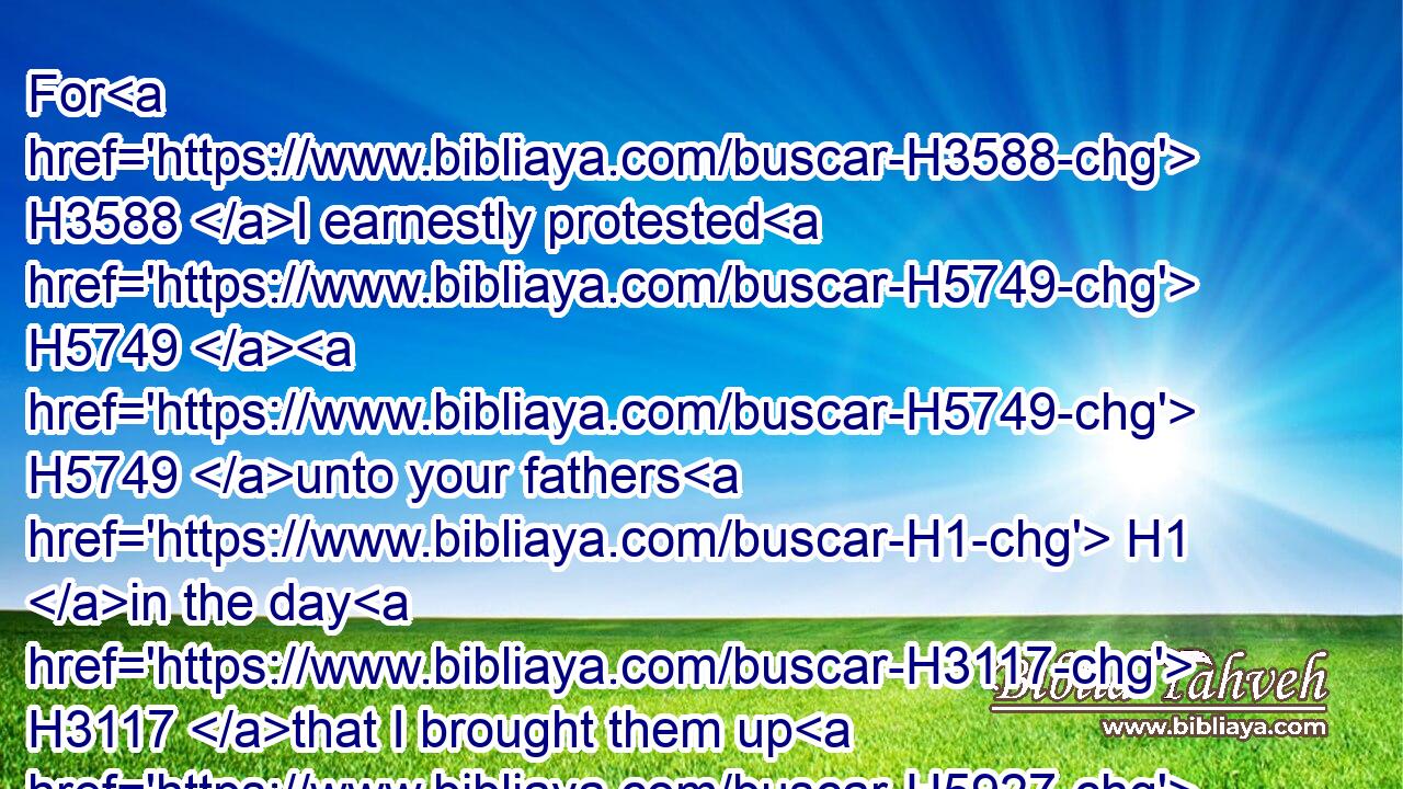 For H3588 I earnestly protested H5749  H5749 unto your fathers H1 in the day H3117 that I brought them up H5927 (H853) out of the land H4480  H776 of Egypt, H4714 even unto H5704 this H2088 day, H3117 rising early H7925 and protesting, H5749 saying, H559 Obey H8085 my voice.H6963
