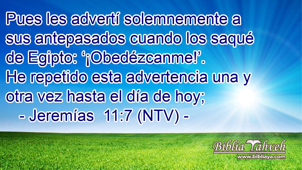 Pues les advertí solemnemente a sus antepasados cuando los saqué de Egipto: ‘¡Obedézcanme!’. He repetido esta advertencia una y otra vez hasta el día de hoy;