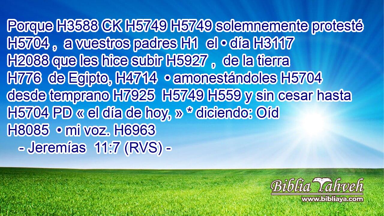 Porque H3588 CK H5749 H5749 solemnemente protesté H5704 ,  a vuestros padres H1  el • día H3117  H2088 que les hice subir H5927 ,  de la tierra H776  de Egipto, H4714  • amonestándoles H5704  desde temprano H7925  H5749 H559 y sin cesar hasta H5704 PD « el día de hoy, » * diciendo: Oíd H8085  • mi voz. H6963  