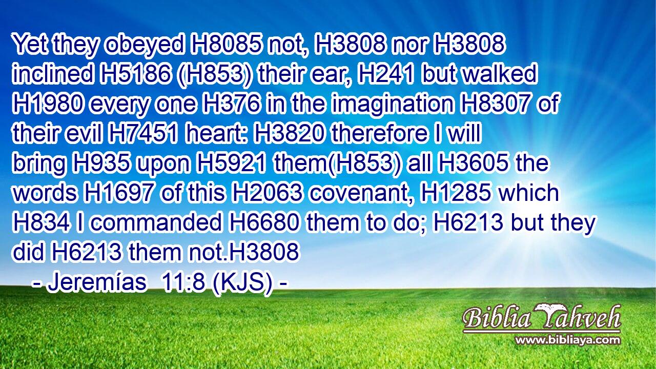 Yet they obeyed H8085 not, H3808 nor H3808 inclined H5186 (H853) their ear, H241 but walked H1980 every one H376 in the imagination H8307 of their evil H7451 heart: H3820 therefore I will bring H935 upon H5921 them(H853) all H3605 the words H1697 of this H2063 covenant, H1285 which H834 I commanded H6680 them to do; H6213 but they did H6213 them not.H3808