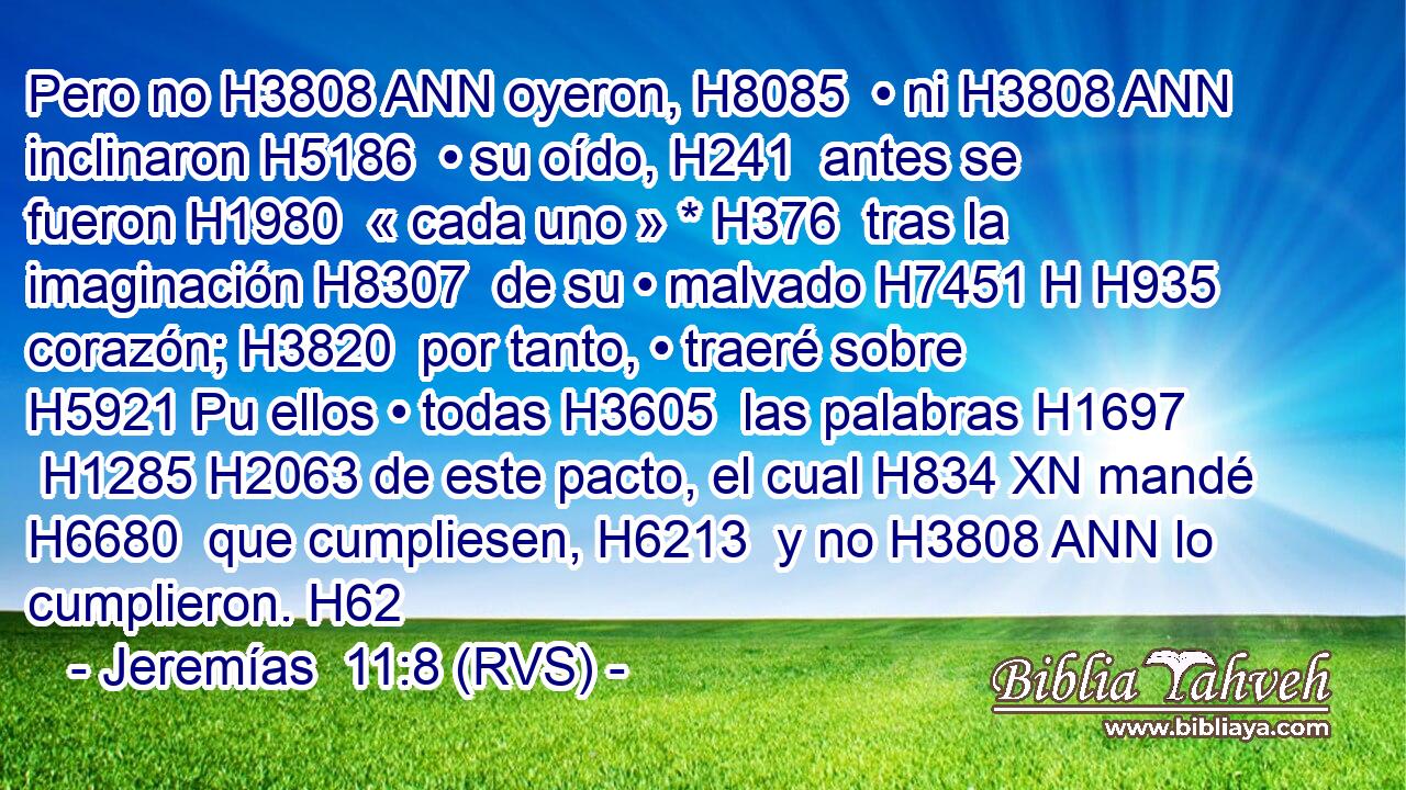 Pero no H3808 ANN oyeron, H8085  • ni H3808 ANN inclinaron H5186  • su oído, H241  antes se fueron H1980  « cada uno » * H376  tras la imaginación H8307  de su • malvado H7451 H H935 corazón; H3820  por tanto, • traeré sobre H5921 Pu ellos • todas H3605  las palabras H1697  H1285 H2063 de este pacto, el cual H834 XN mandé H6680  que cumpliesen, H6213  y no H3808 ANN lo cumplieron. H62
