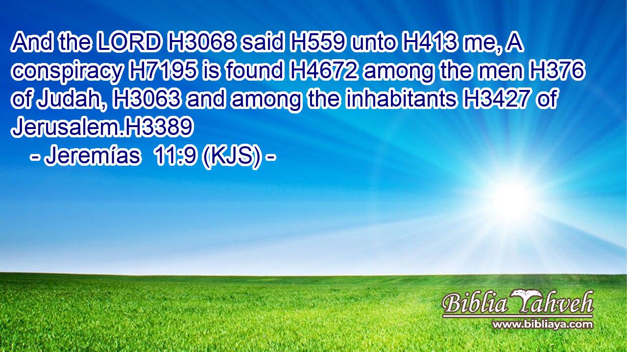 And the LORD H3068 said H559 unto H413 me, A conspiracy H7195 is found H4672 among the men H376 of Judah, H3063 and among the inhabitants H3427 of Jerusalem.H3389