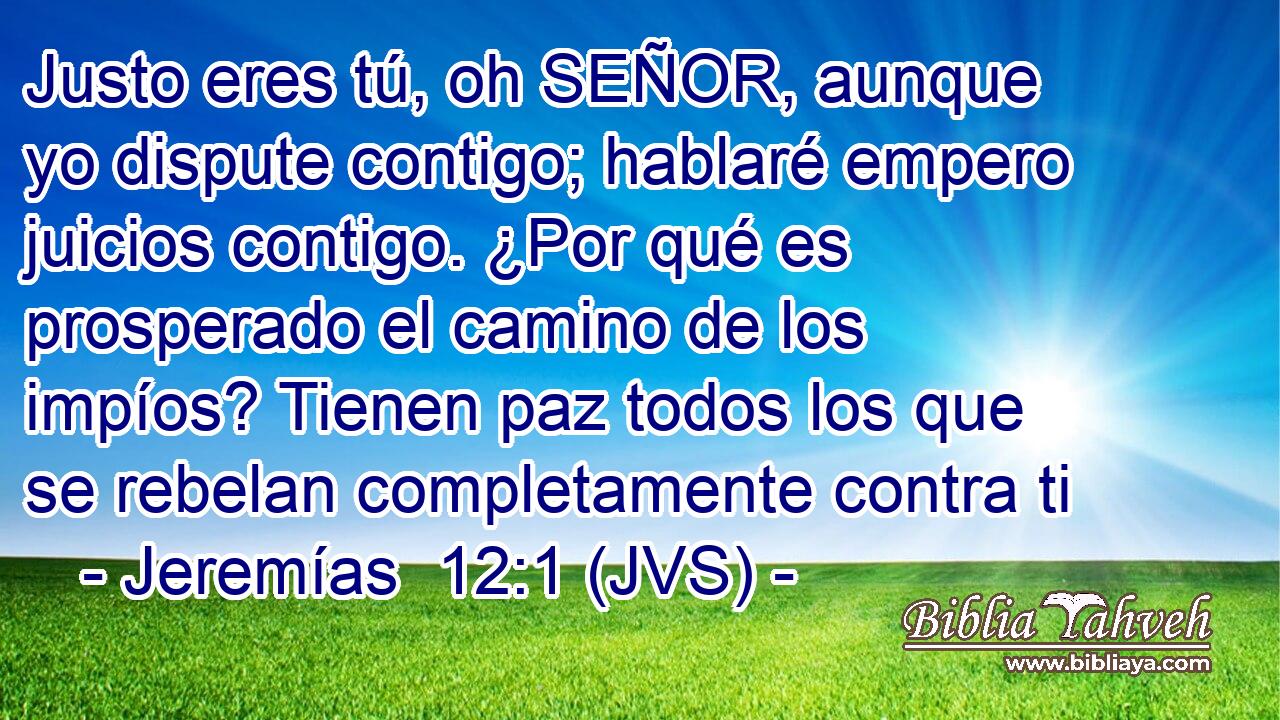 Justo eres tú, oh SEÑOR, aunque yo dispute contigo; hablaré empero juicios contigo. ¿Por qué es prosperado el camino de los impíos? Tienen paz todos los que se rebelan completamente contra ti
