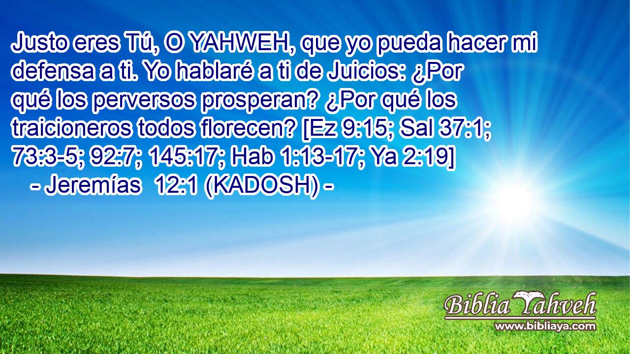  Justo eres Tú, O YAHWEH, que yo pueda hacer mi defensa a ti. Yo hablaré a ti de Juicios: ¿Por qué los perversos prosperan? ¿Por qué los traicioneros todos florecen? [Ez 9:15; Sal 37:1; 73:3-5; 92:7; 145:17; Hab 1:13-17; Ya 2:19] 