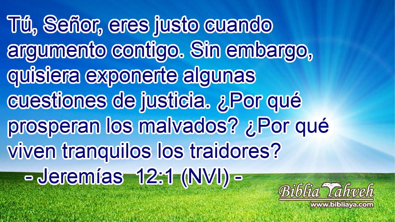  Tú, Señor, eres justo cuando argumento contigo. Sin embargo, quisiera exponerte algunas cuestiones de justicia. ¿Por qué prosperan los malvados? ¿Por qué viven tranquilos los traidores? 
