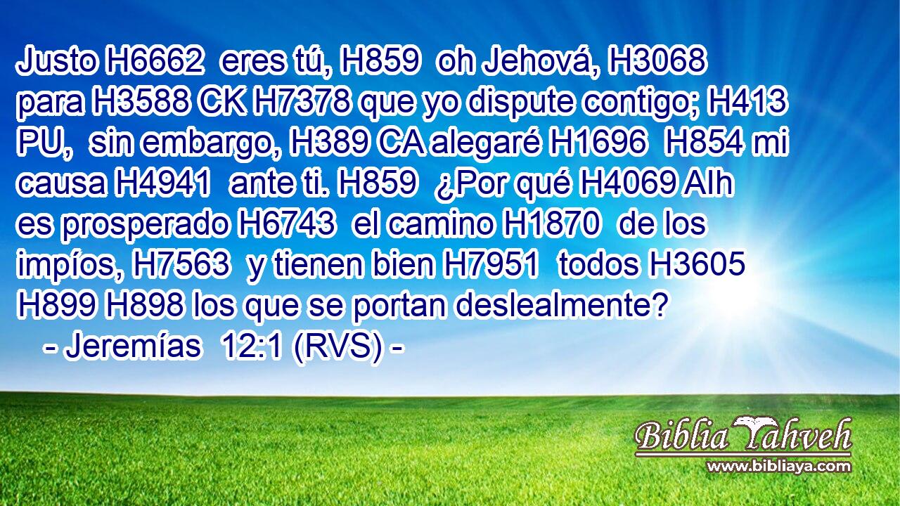 Justo H6662  eres tú, H859  oh Jehová, H3068  para H3588 CK H7378 que yo dispute contigo; H413 PU,  sin embargo, H389 CA alegaré H1696  H854 mi causa H4941  ante ti. H859  ¿Por qué H4069 AIh es prosperado H6743  el camino H1870  de los impíos, H7563  y tienen bien H7951  todos H3605  H899 H898 los que se portan deslealmente? 