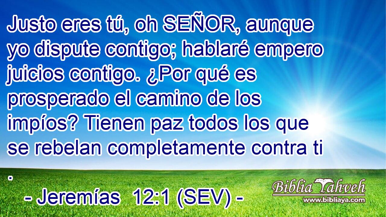 Justo eres tú, oh SEÑOR, aunque yo dispute contigo; hablaré empero juicios contigo. ¿Por qué es prosperado el camino de los impíos? Tienen paz todos los que se rebelan completamente contra ti .