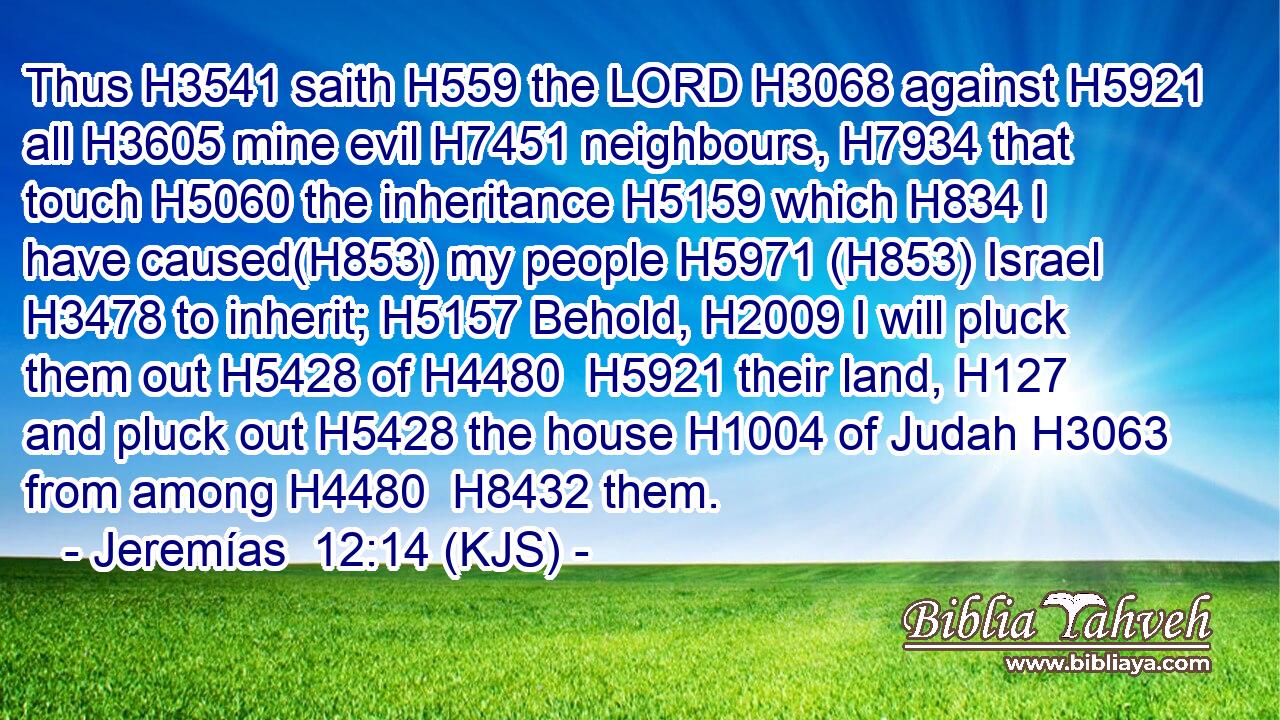 Thus H3541 saith H559 the LORD H3068 against H5921 all H3605 mine evil H7451 neighbours, H7934 that touch H5060 the inheritance H5159 which H834 I have caused(H853) my people H5971 (H853) Israel H3478 to inherit; H5157 Behold, H2009 I will pluck them out H5428 of H4480  H5921 their land, H127 and pluck out H5428 the house H1004 of Judah H3063 from among H4480  H8432 them.