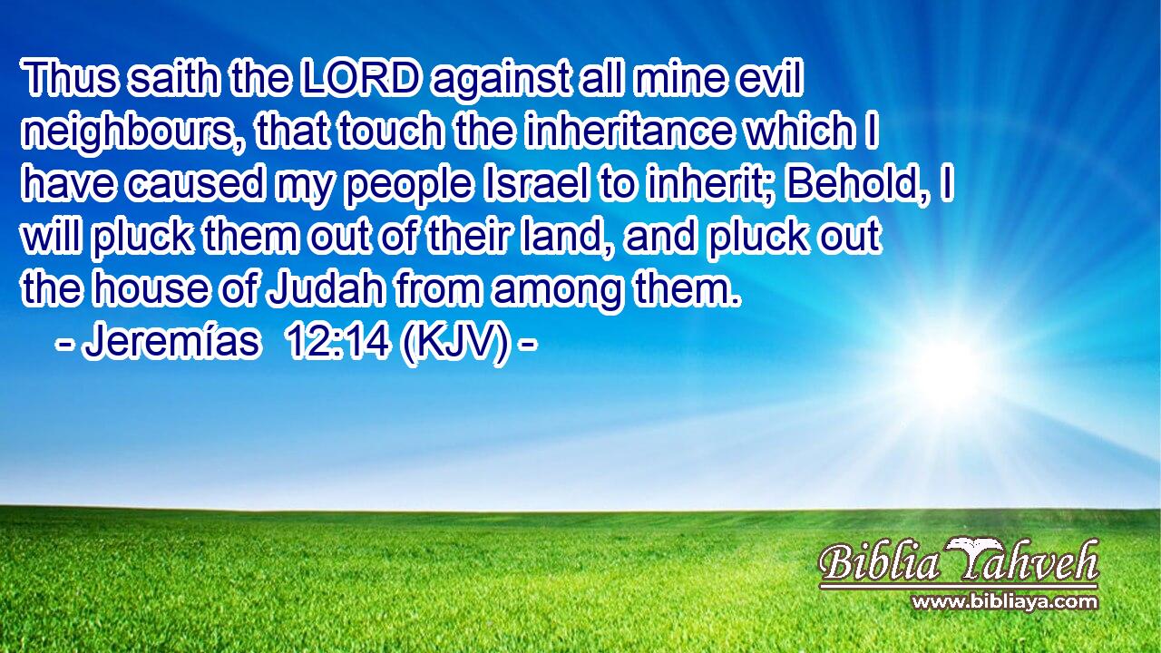Thus saith the LORD against all mine evil neighbours, that touch the inheritance which I have caused my people Israel to inherit; Behold, I will pluck them out of their land, and pluck out the house of Judah from among them.