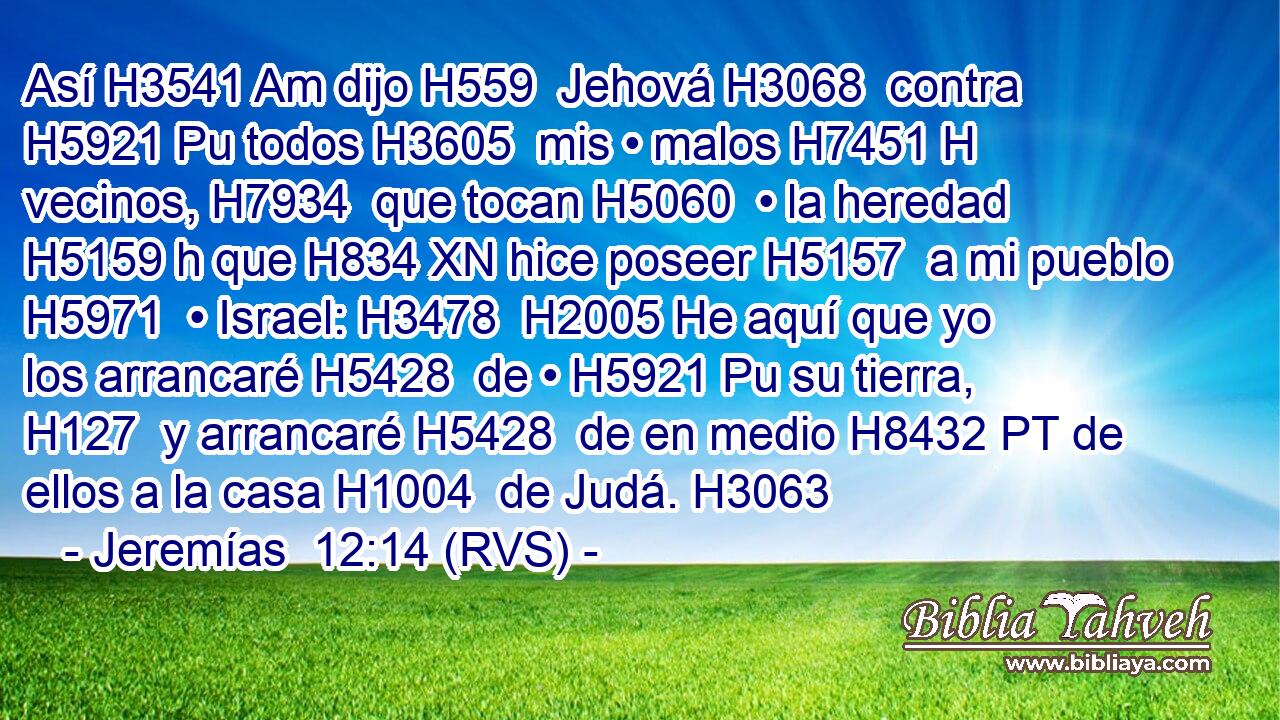 Así H3541 Am dijo H559  Jehová H3068  contra H5921 Pu todos H3605  mis • malos H7451 H vecinos, H7934  que tocan H5060  • la heredad H5159 h que H834 XN hice poseer H5157  a mi pueblo H5971  • Israel: H3478  H2005 He aquí que yo los arrancaré H5428  de • H5921 Pu su tierra, H127  y arrancaré H5428  de en medio H8432 PT de ellos a la casa H1004  de Judá. H3063  