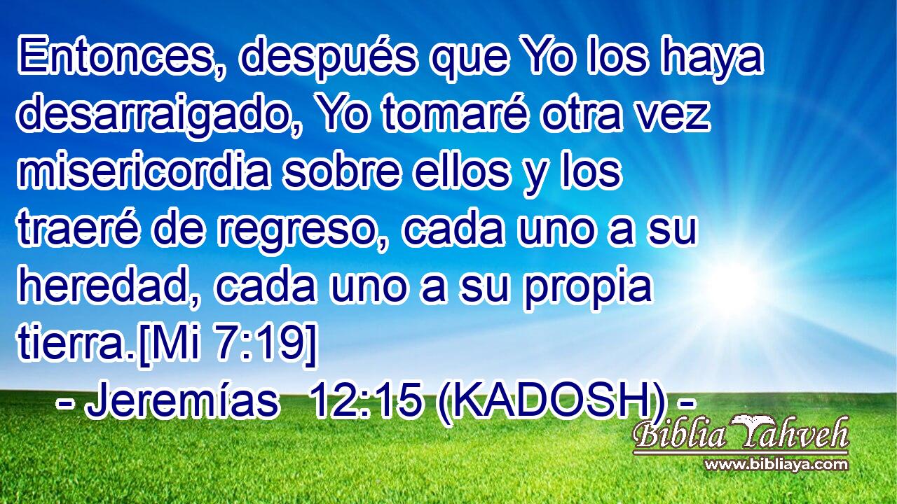  Entonces, después que Yo los haya desarraigado, Yo tomaré otra vez misericordia sobre ellos y los traeré de regreso, cada uno a su heredad, cada uno a su propia tierra.[Mi 7:19] 