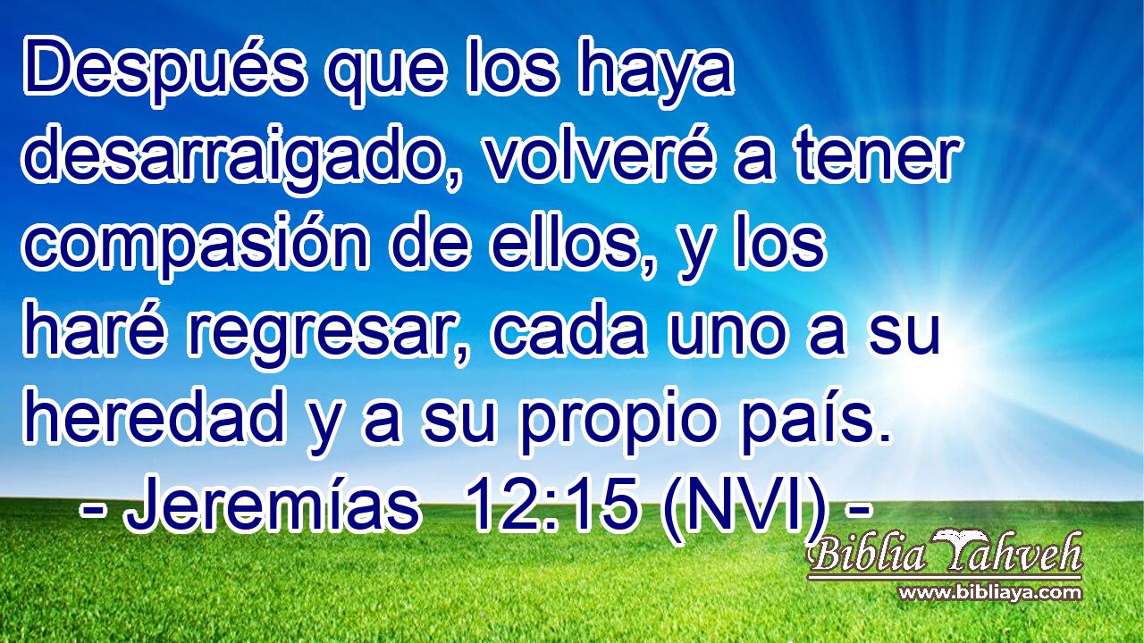  Después que los haya desarraigado, volveré a tener compasión de ellos, y los haré regresar, cada uno a su heredad y a su propio país. 