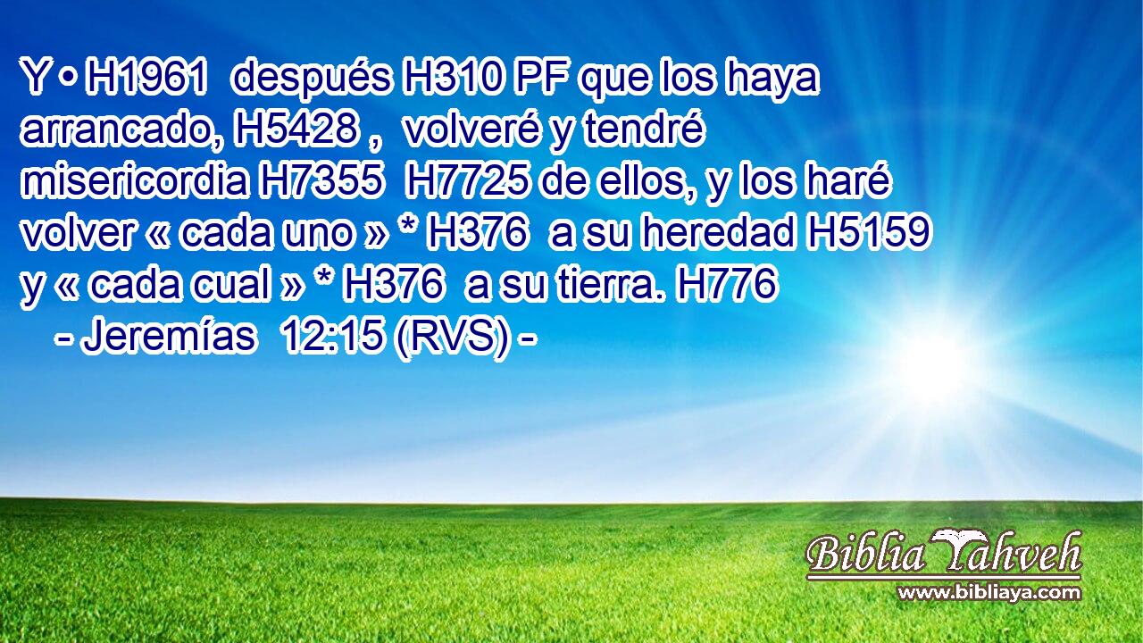 Y • H1961  después H310 PF que los haya arrancado, H5428 ,  volveré y tendré misericordia H7355  H7725 de ellos, y los haré volver « cada uno » * H376  a su heredad H5159  y « cada cual » * H376  a su tierra. H776  