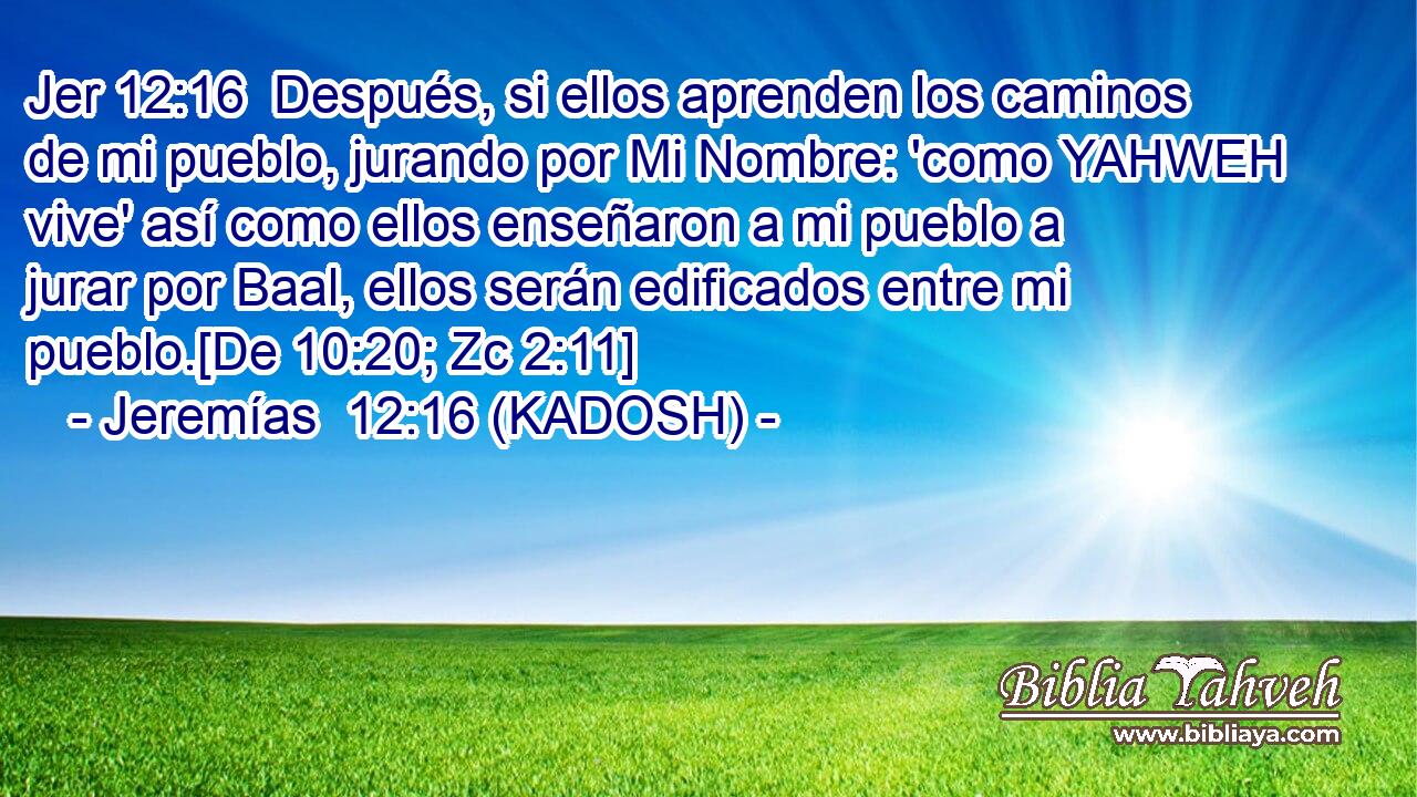  Después, si ellos aprenden los caminos de mi pueblo, jurando por Mi Nombre: 'como YAHWEH vive' así como ellos enseñaron a mi pueblo a jurar por Baal, ellos serán edificados entre mi pueblo.[De 10:20; Zc 2:11] 