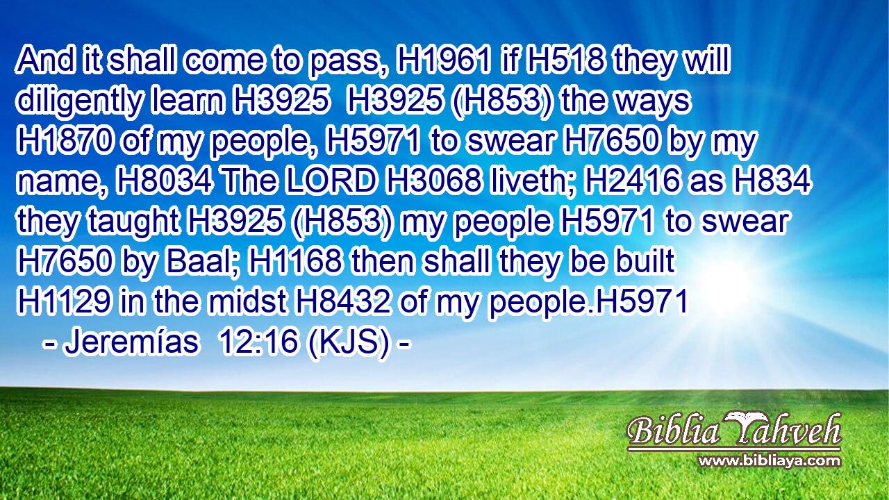 And it shall come to pass, H1961 if H518 they will diligently learn H3925  H3925 (H853) the ways H1870 of my people, H5971 to swear H7650 by my name, H8034 The LORD H3068 liveth; H2416 as H834 they taught H3925 (H853) my people H5971 to swear H7650 by Baal; H1168 then shall they be built H1129 in the midst H8432 of my people.H5971