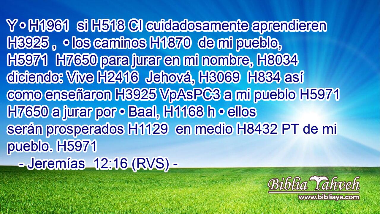 Y • H1961  si H518 CI cuidadosamente aprendieren H3925 ,  • los caminos H1870  de mi pueblo, H5971  H7650 para jurar en mi nombre, H8034  diciendo: Vive H2416  Jehová, H3069  H834 así como enseñaron H3925 VpAsPC3 a mi pueblo H5971  H7650 a jurar por • Baal, H1168 h • ellos serán prosperados H1129  en medio H8432 PT de mi pueblo. H5971  