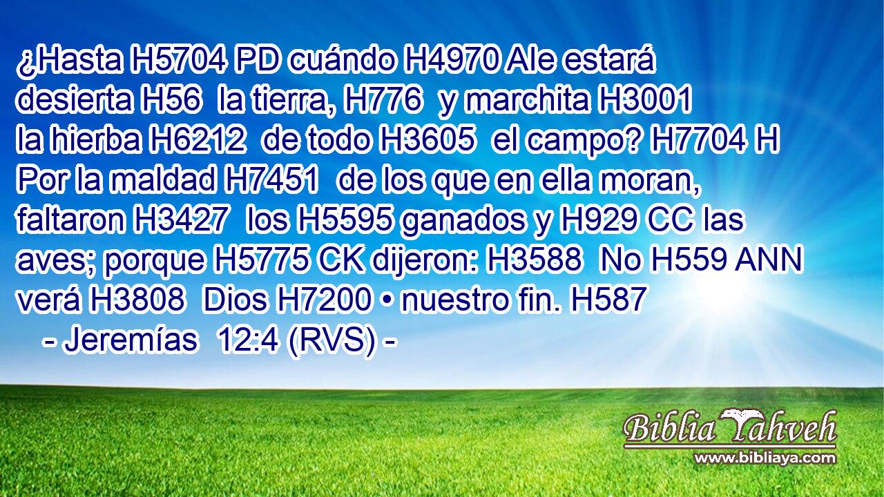 ¿Hasta H5704 PD cuándo H4970 AIe estará desierta H56  la tierra, H776  y marchita H3001  la hierba H6212  de todo H3605  el campo? H7704 H Por la maldad H7451  de los que en ella moran, faltaron H3427  los H5595 ganados y H929 CC las aves; porque H5775 CK dijeron: H3588  No H559 ANN verá H3808  Dios H7200 • nuestro fin. H587  
