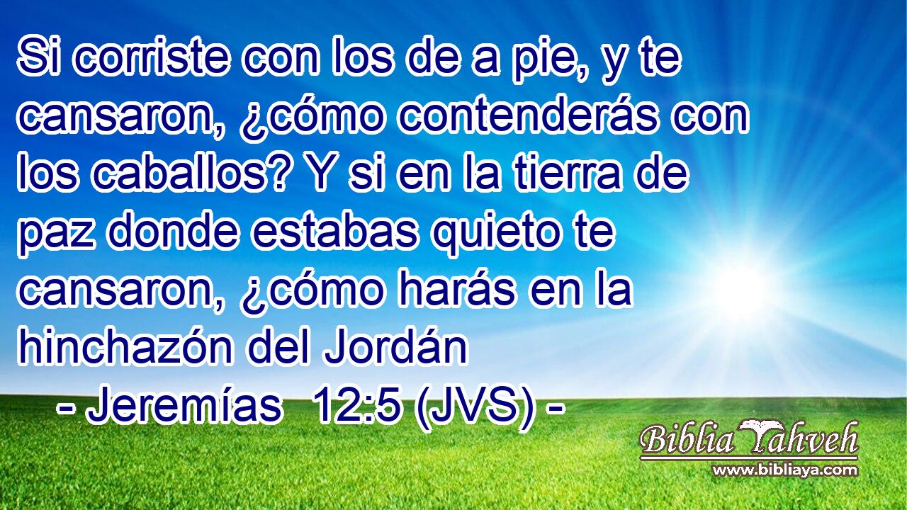 Si corriste con los de a pie, y te cansaron, ¿cómo contenderás con los caballos? Y si en la tierra de paz donde estabas quieto te cansaron, ¿cómo harás en la hinchazón del Jordán