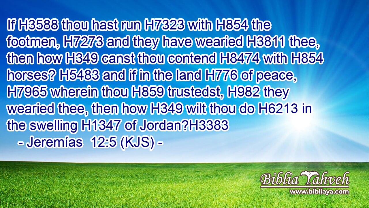 If H3588 thou hast run H7323 with H854 the footmen, H7273 and they have wearied H3811 thee, then how H349 canst thou contend H8474 with H854 horses? H5483 and if in the land H776 of peace, H7965 wherein thou H859 trustedst, H982 they wearied thee, then how H349 wilt thou do H6213 in the swelling H1347 of Jordan?H3383