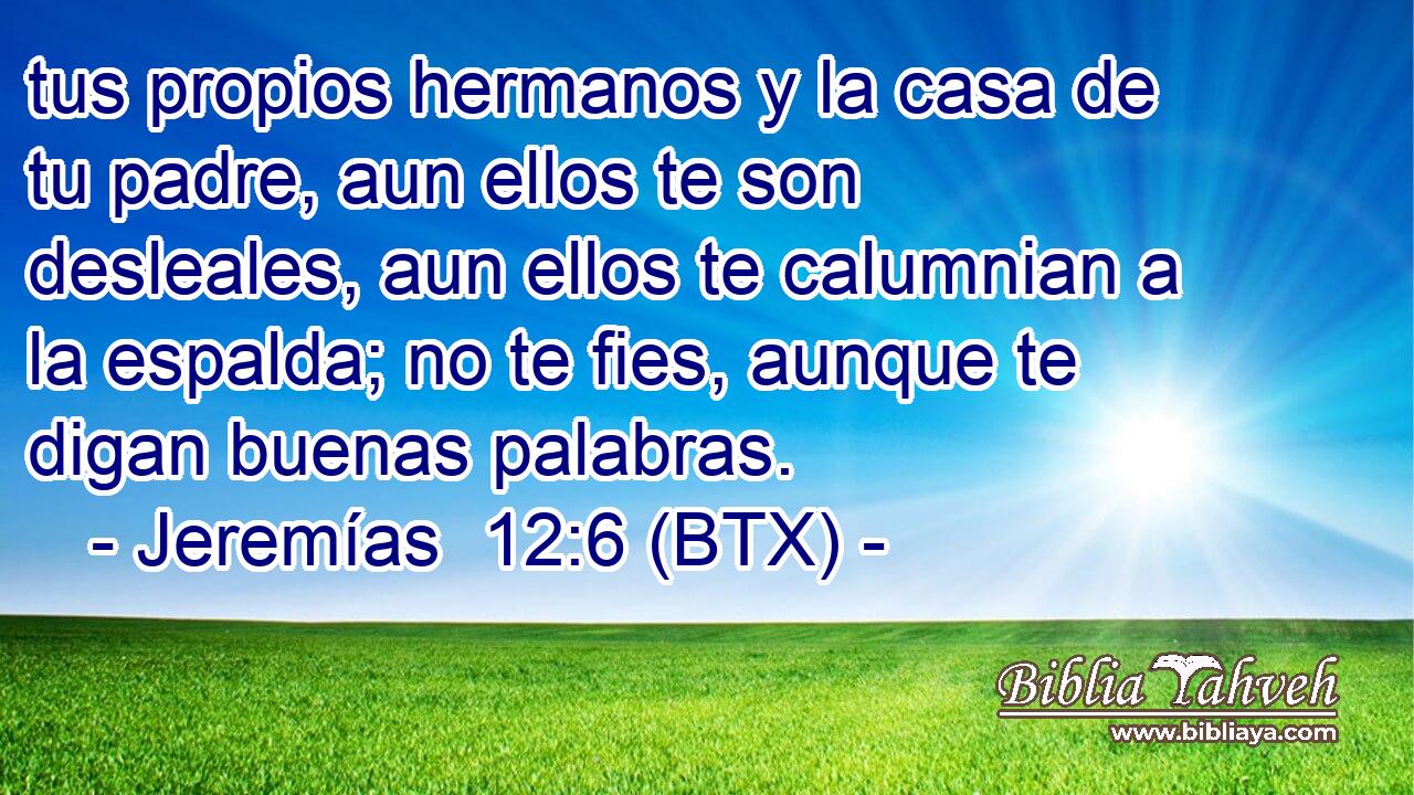 tus propios hermanos y la casa de tu padre, aun ellos te son desleales, aun ellos te calumnian a la espalda; no te fies, aunque te digan buenas palabras.