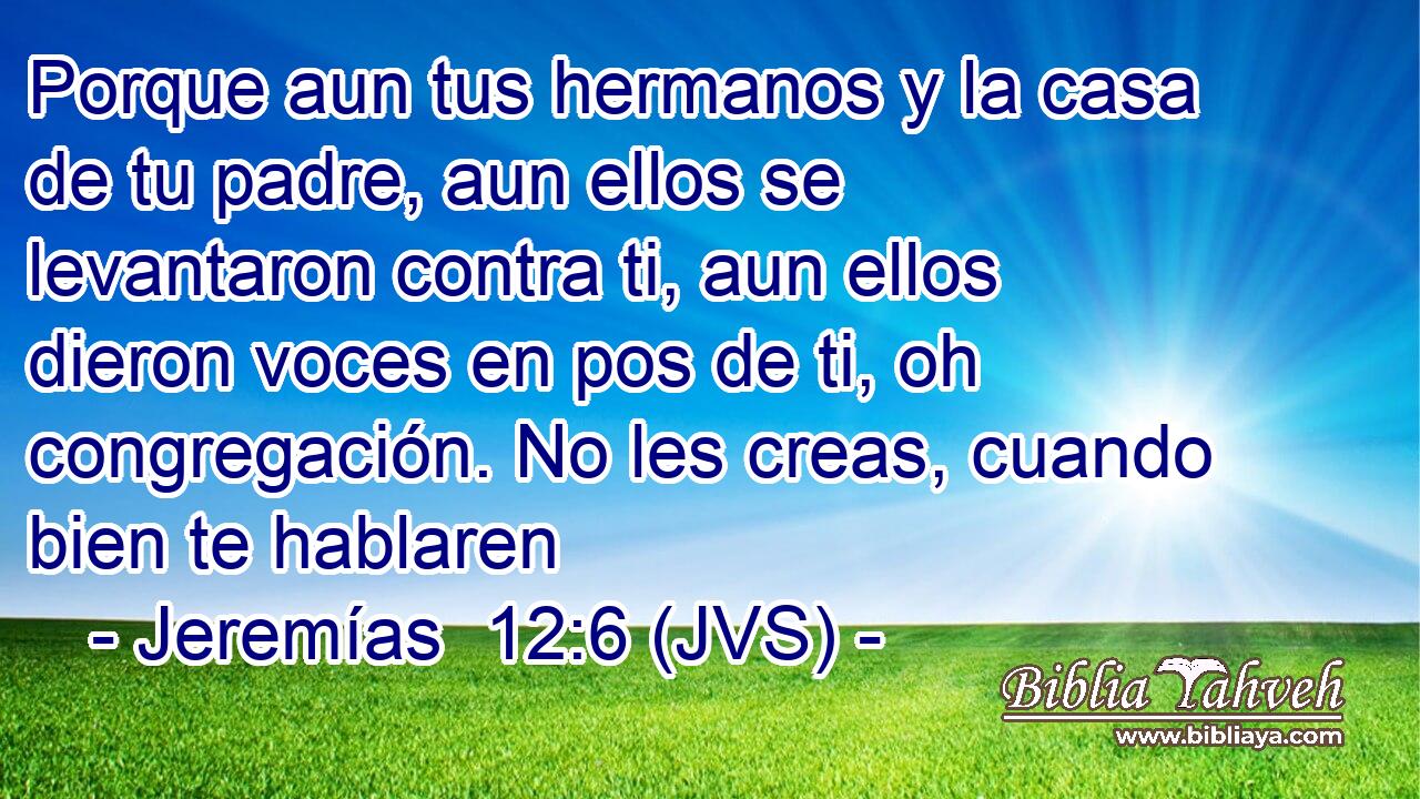 Porque aun tus hermanos y la casa de tu padre, aun ellos se levantaron contra ti, aun ellos dieron voces en pos de ti, oh congregación. No les creas, cuando bien te hablaren