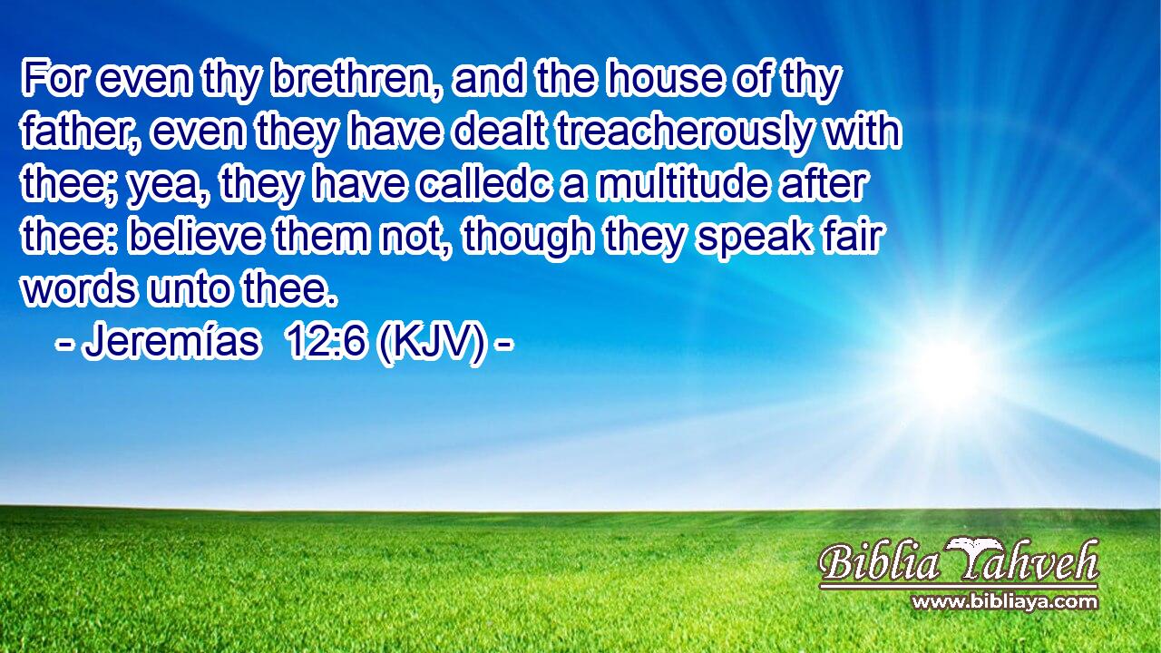 For even thy brethren, and the house of thy father, even they have dealt treacherously with thee; yea, they have calledc a multitude after thee: believe them not, though they speak fair words unto thee.