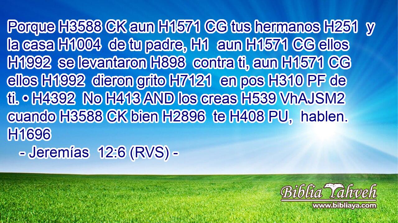 Porque H3588 CK aun H1571 CG tus hermanos H251  y la casa H1004  de tu padre, H1  aun H1571 CG ellos H1992  se levantaron H898  contra ti, aun H1571 CG ellos H1992  dieron grito H7121  en pos H310 PF de ti. • H4392  No H413 AND los creas H539 VhAJSM2 cuando H3588 CK bien H2896  te H408 PU,  hablen. H1696  