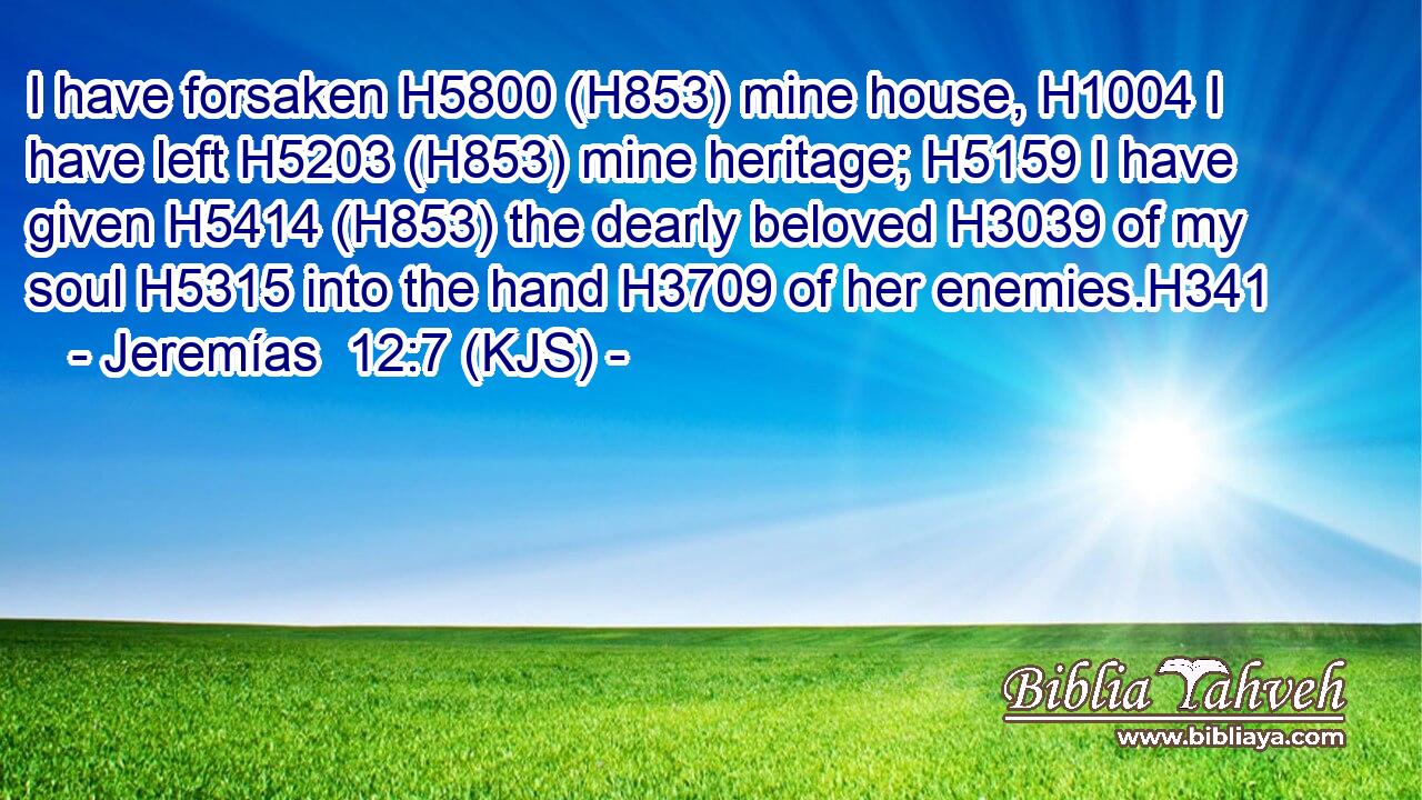 I have forsaken H5800 (H853) mine house, H1004 I have left H5203 (H853) mine heritage; H5159 I have given H5414 (H853) the dearly beloved H3039 of my soul H5315 into the hand H3709 of her enemies.H341