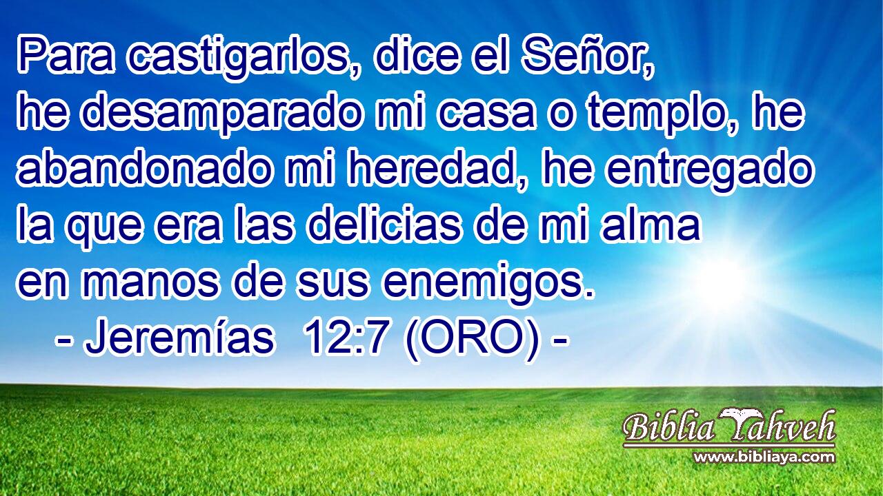  Para castigarlos, dice el Señor, he desamparado mi casa o templo, he abandonado mi heredad, he entregado la que era las delicias de mi alma en manos de sus enemigos. 