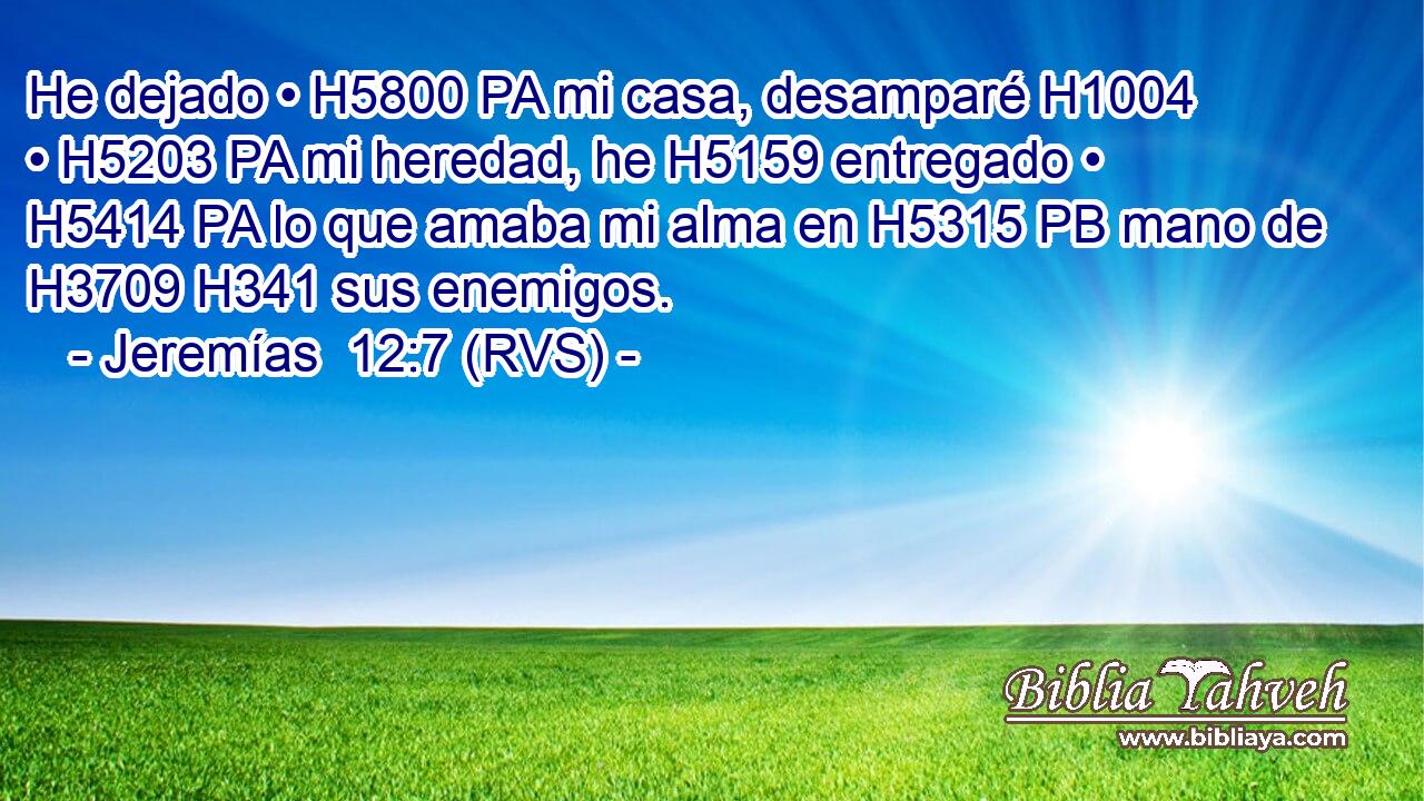 He dejado • H5800 PA mi casa, desamparé H1004  • H5203 PA mi heredad, he H5159 entregado • H5414 PA lo que amaba mi alma en H5315 PB mano de H3709 H341 sus enemigos. 