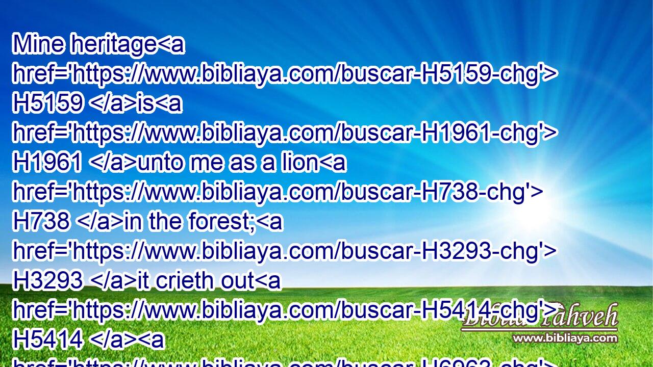 Mine heritage H5159 is H1961 unto me as a lion H738 in the forest; H3293 it crieth out H5414  H6963 against H5921 me: therefore H5921  H3651 have I hated H8130 it.