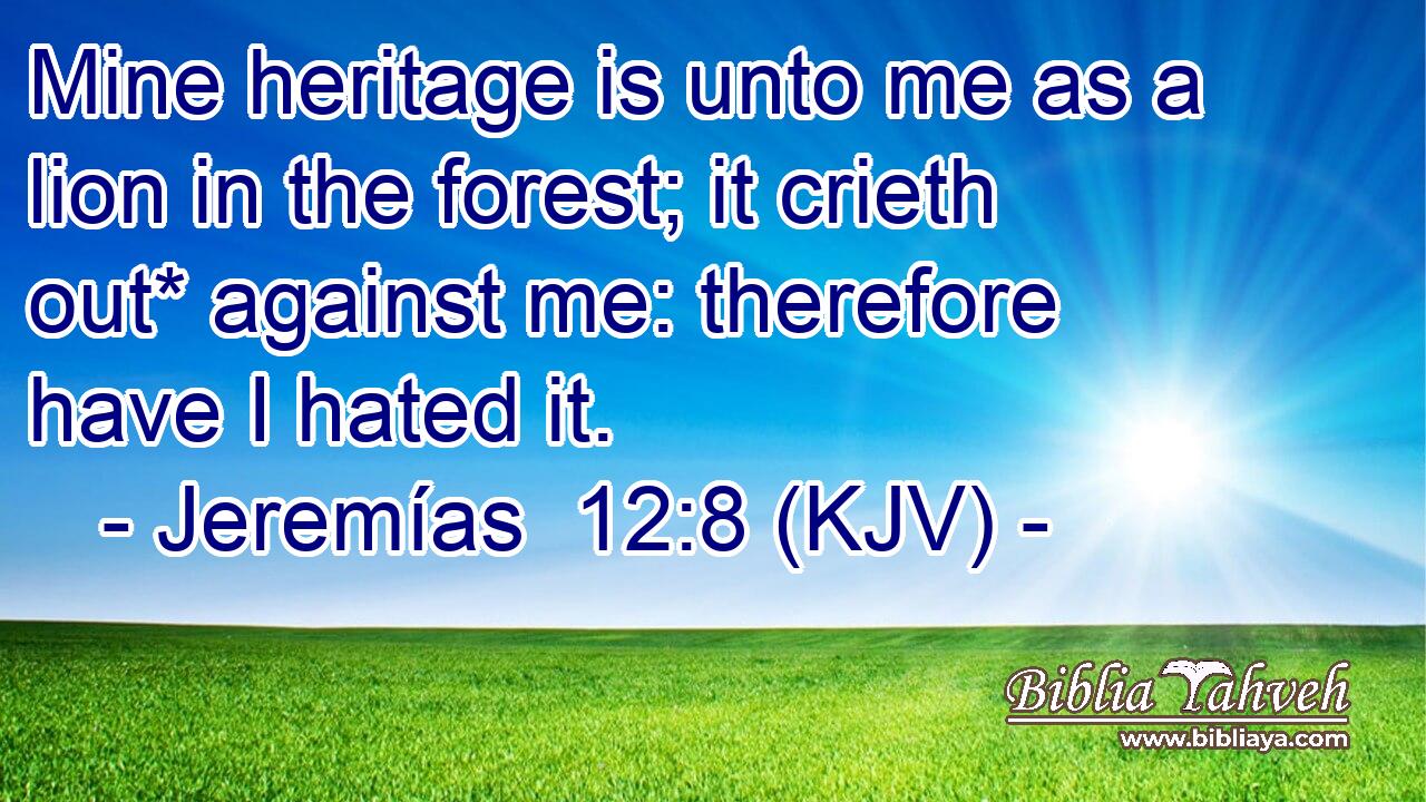 Mine heritage is unto me as a lion in the forest; it crieth out* against me: therefore have I hated it.