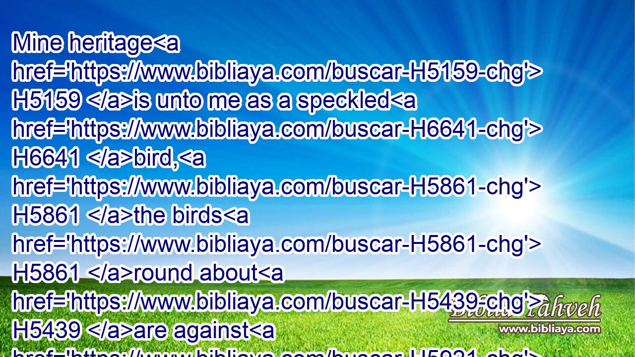 Mine heritage H5159 is unto me as a speckled H6641 bird, H5861 the birds H5861 round about H5439 are against H5921 her; come H1980 ye, assemble H622 all H3605 the beasts H2416 of the field, H7704 come H857 to devour.H402