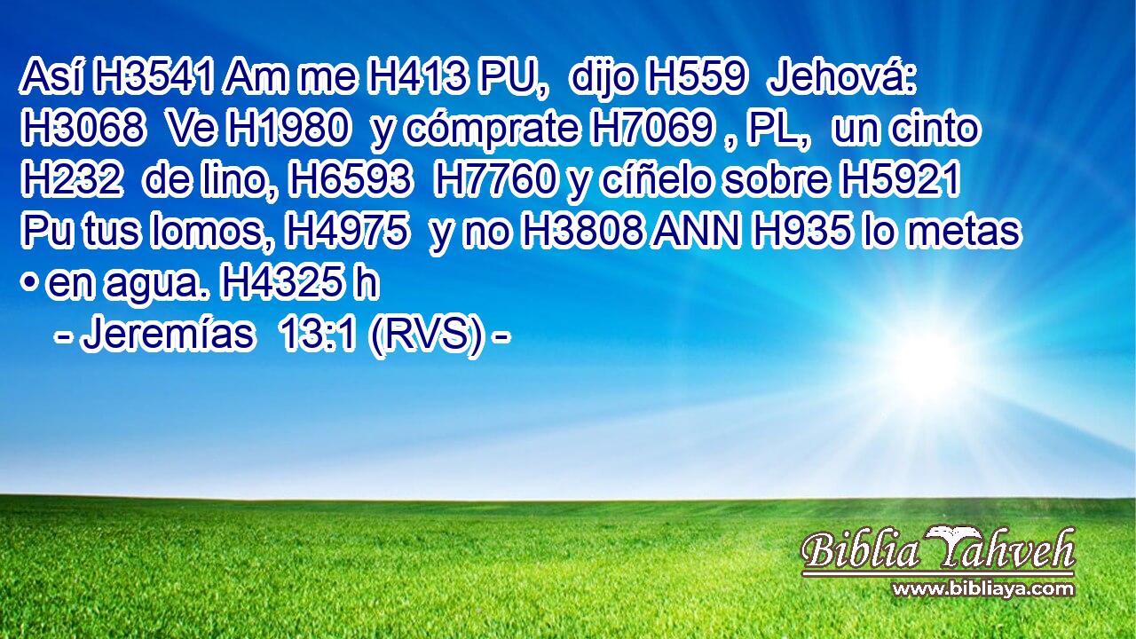 Así H3541 Am me H413 PU,  dijo H559  Jehová: H3068  Ve H1980  y cómprate H7069 , PL,  un cinto H232  de lino, H6593  H7760 y cíñelo sobre H5921 Pu tus lomos, H4975  y no H3808 ANN H935 lo metas • en agua. H4325 h 