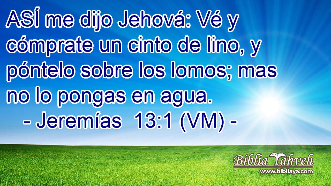  ASÍ me dijo Jehová: Vé y cómprate un cinto de lino, y póntelo sobre los lomos; mas no lo pongas en agua. 