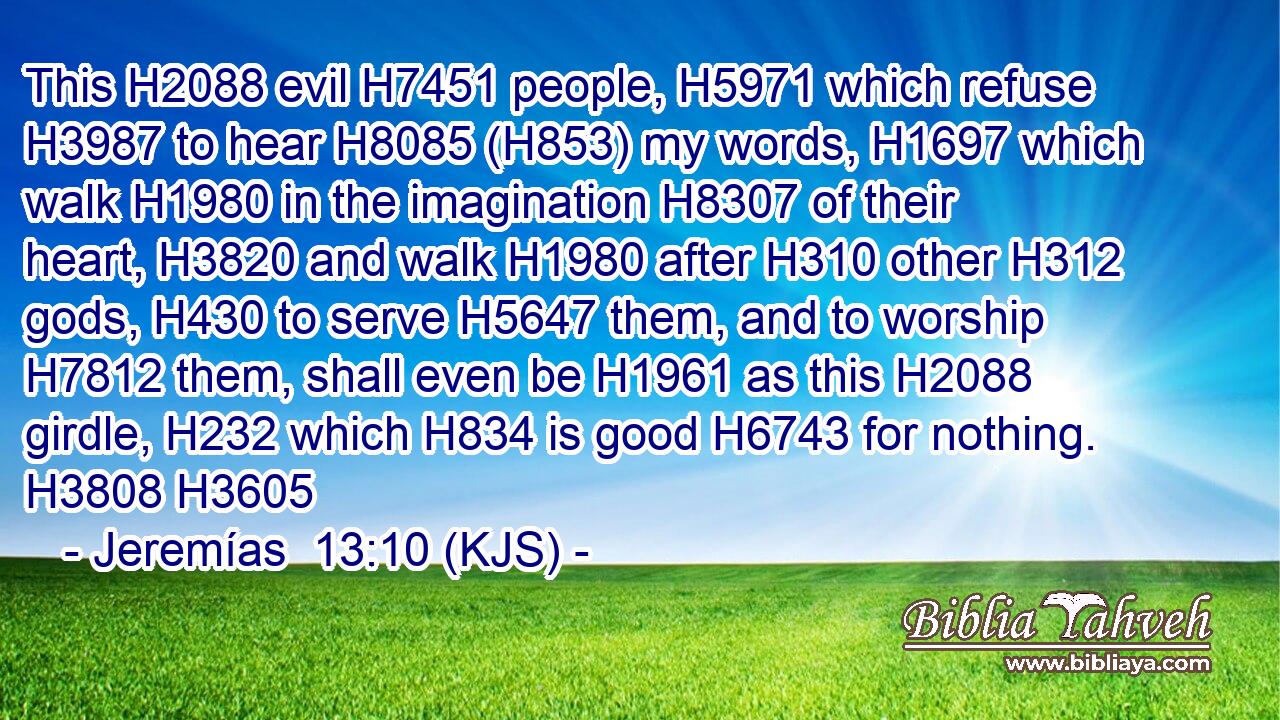 This H2088 evil H7451 people, H5971 which refuse H3987 to hear H8085 (H853) my words, H1697 which walk H1980 in the imagination H8307 of their heart, H3820 and walk H1980 after H310 other H312 gods, H430 to serve H5647 them, and to worship H7812 them, shall even be H1961 as this H2088 girdle, H232 which H834 is good H6743 for nothing. H3808 H3605