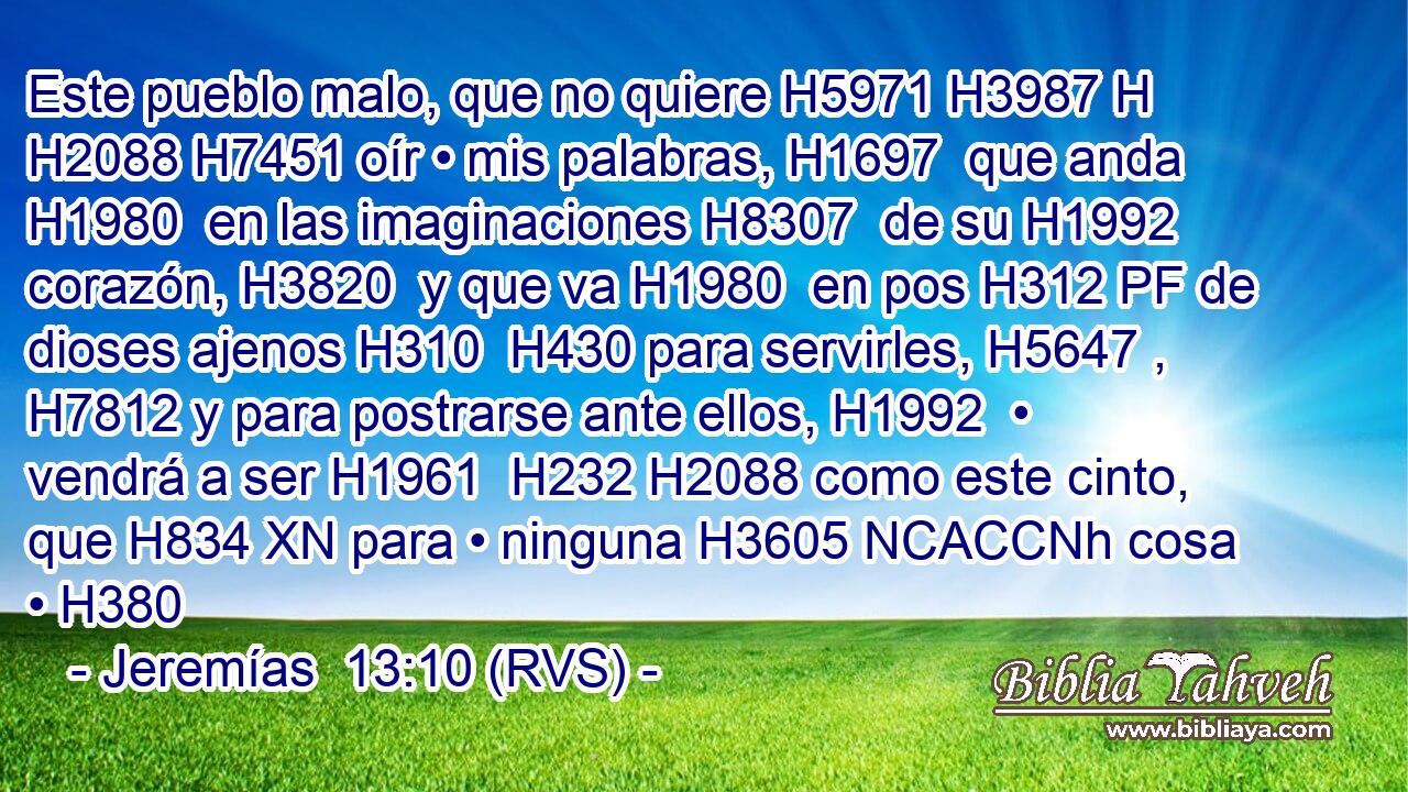 Este pueblo malo, que no quiere H5971 H3987 H H2088 H7451 oír • mis palabras, H1697  que anda H1980  en las imaginaciones H8307  de su H1992  corazón, H3820  y que va H1980  en pos H312 PF de dioses ajenos H310  H430 para servirles, H5647 ,  H7812 y para postrarse ante ellos, H1992  • vendrá a ser H1961  H232 H2088 como este cinto, que H834 XN para • ninguna H3605 NCACCNh cosa • H380