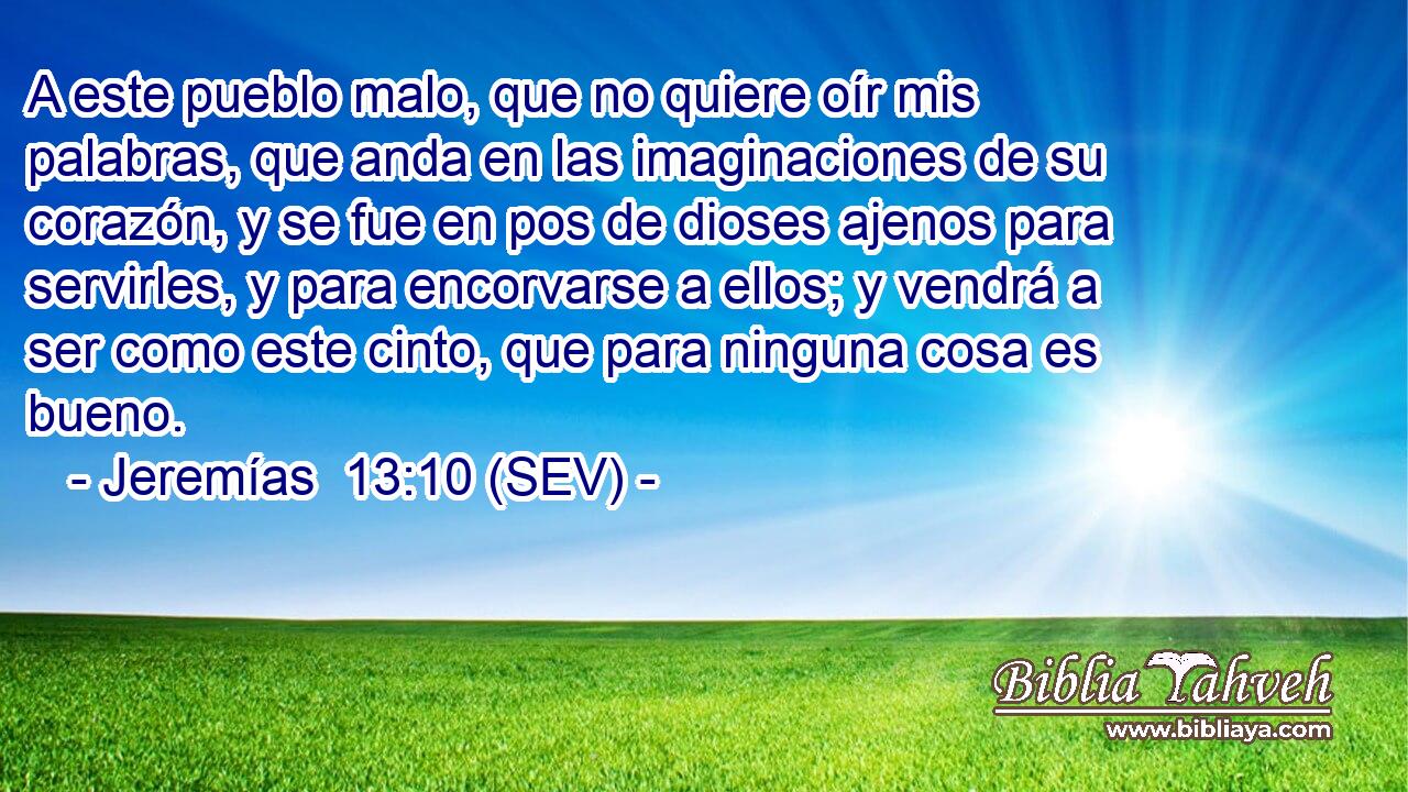 A este pueblo malo, que no quiere oír mis palabras, que anda en las imaginaciones de su corazón, y se fue en pos de dioses ajenos para servirles, y para encorvarse a ellos; y vendrá a ser como este cinto, que para ninguna cosa es bueno.