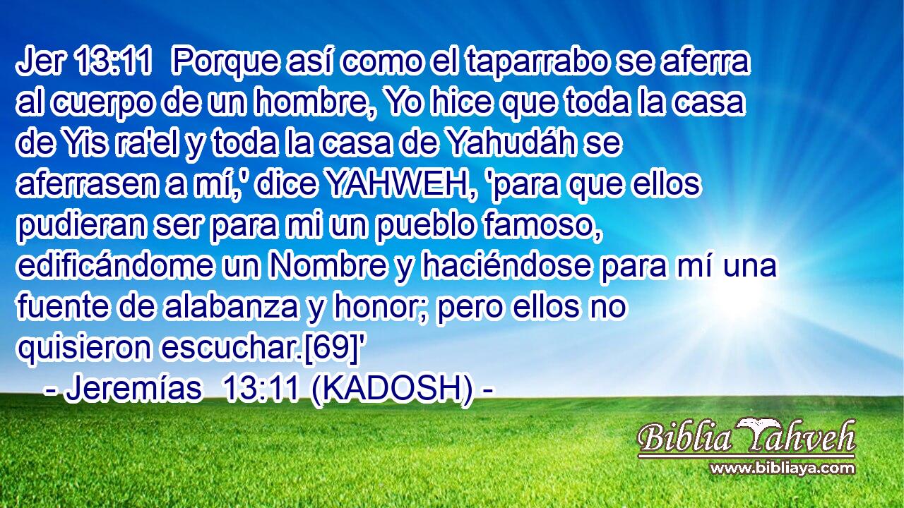  Porque así como el taparrabo se aferra al cuerpo de un hombre, Yo hice que toda la casa de Yis ra'el y toda la casa de Yahudáh se aferrasen a mí,' dice YAHWEH, 'para que ellos pudieran ser para mi un pueblo famoso, edificándome un Nombre y haciéndose para mí una fuente de alabanza y honor; pero ellos no quisieron escuchar.[69]' 