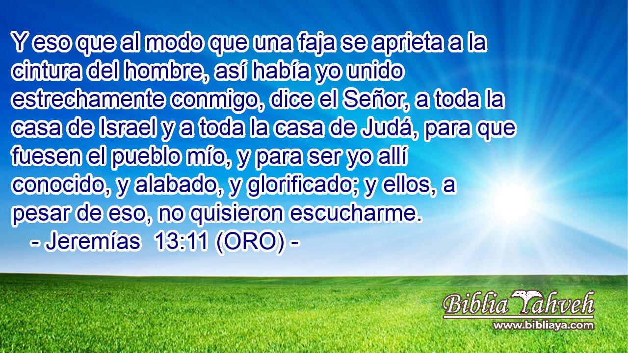  Y eso que al modo que una faja se aprieta a la cintura del hombre, así había yo unido estrechamente conmigo, dice el Señor, a toda la casa de Israel y a toda la casa de Judá, para que fuesen el pueblo mío, y para ser yo allí conocido, y alabado, y glorificado; y ellos, a pesar de eso, no quisieron escucharme. 