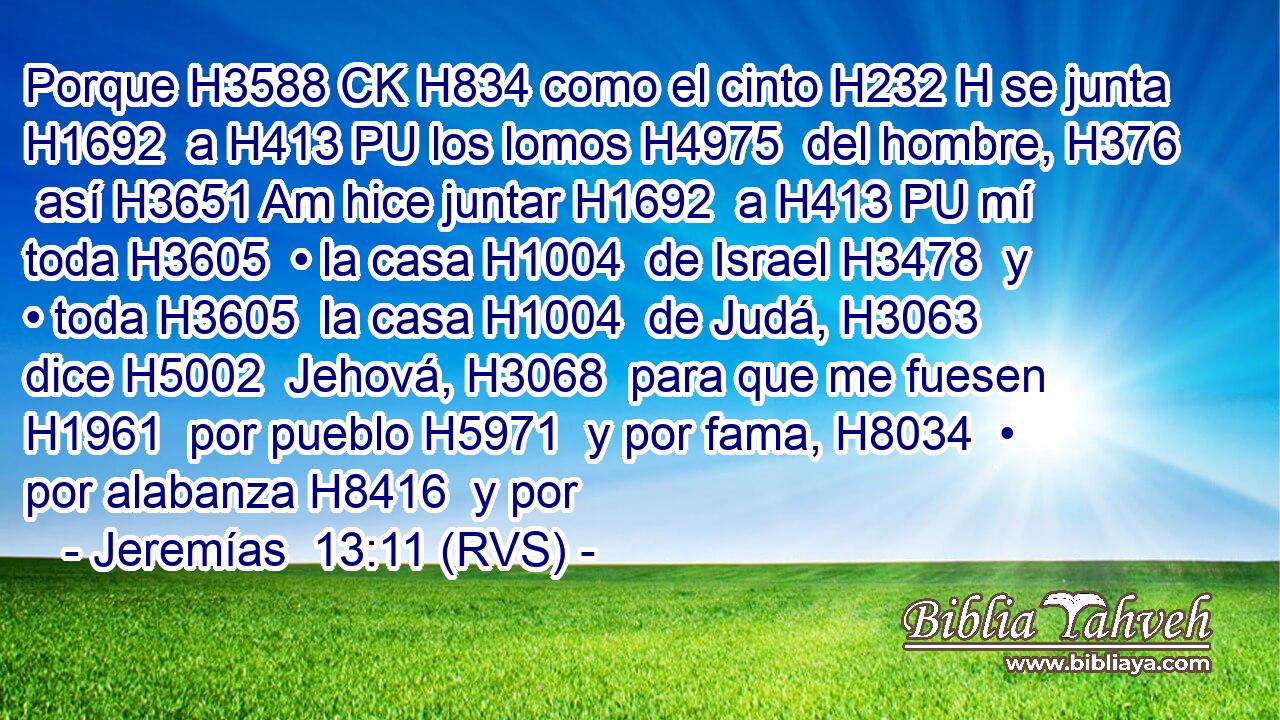 Porque H3588 CK H834 como el cinto H232 H se junta H1692  a H413 PU los lomos H4975  del hombre, H376  así H3651 Am hice juntar H1692  a H413 PU mí toda H3605  • la casa H1004  de Israel H3478  y • toda H3605  la casa H1004  de Judá, H3063  dice H5002  Jehová, H3068  para que me fuesen H1961  por pueblo H5971  y por fama, H8034  • por alabanza H8416  y por